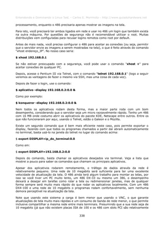 Entendendo e Dominando o Linux 5ed. - Carlos E. Morimoto - http://www.guiadohardware.net

processamento, enquanto o 486 precisaria apenas mostrar as imagens na tela.

Para isto, você precisará ter ambos ligados em rede e usar no 486 um login que também exista
na outra máquina. Por questões de segurança não é recomendável utilizar o root. Muitas
distribuições vem configuradas para recusar logins remotos como root por default.

Antes de mais nada, você precisa configurar o 486 para aceitar as conexões (ou seja, permitir
que o servidor envie as imagens a serem mostradas na tela), o que é feito através do comando
"xhost endereço_IP". No nosso caso seria:

$ xhost 192.168.0.1

Se não estiver preocupado com a segurança, você pode usar o comando "xhost +" para
aceitar conexões de qualquer PC.

Depois, acesse o Pentium III via Telnet, com o comando "telnet 192.168.0.1" (logo a seguir
veremos as vantagens de fazer o mesmo via SSH, mas uma coisa de cada vez).

Depois de fazer o login, use o comando:

$ aplicativo -display 192.168.0.2:0.0 &

Como por exemplo:

$ konqueror -display 192.168.0.2:0.0 &

Nem todos os aplicativos rodam desta forma, mas a maior parte roda com um bom
desempenho, considerando que o servidor seja um micro razoavelmente rápido. Tenho um 486
com 16 MB onde costumo abrir os aplicativos do pacote KDE, Netscape entre outros. Entre os
que não funcionaram por aqui, usando o Telnet, estão o Galeon e o Mozilla.

Existe um segundo comando que é bem mais eficiente neste caso, pois permite exportar o
display, fazendo com que todos os programas chamados a partir daí abram automaticamente
no terminal, basta usá-lo na janela do telnet no lugar do comando acima:

$ export DISPLAY=ip_do_terminal:0.0

Como em:

$ export DISPLAY=192.168.0.2:0.0

Depois do comando, basta chamar os aplicativos desejados via terminal. Veja a lista que
mostrei a pouco para saber os comandos que chamam os principais aplicativos.

Apesar dos aplicativos rodarem remotamente, o tráfego de dados através da rede é
relativamente pequeno. Uma rede de 10 megabits será suficiente para ter uma excelente
velocidade de atualização da tela. O 486 ainda terá algum trabalho para montar as telas, por
isso se você tiver um PC muito lento, um 486 DX-33 ou mesmo um 386, o desempenho
deixará a desejar em tarefas como rolar a tela ou redimensionar janelas, mas de qualquer
forma sempre será muito mais rápido do que rodar os aplicativos localmente. Com um 486
DX4-100 e uma rede de 10 megabits o programas rodam confortavelmente, sem nenhuma
demora perceptível na atualização da tela.

Note que usando este sistema a carga é bem menor que usando o VNC, o que garante
atualizações de tela muito mais rápidas e um consumo de banda de rede menor, o que permite
inclusive compartilhar a mesma rede entre mais terminais. Presumindo que a sua rede seja de
10 megabits (já que não existem placas ISA de 100 e os 486 com slots PCI são relativamente

                                            338
 