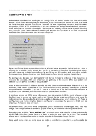 Entendendo e Dominando o Linux 5ed. - Carlos E. Morimoto - http://www.guiadohardware.net

Acesso à Web e rede

Outra etapa importante da instalação é a configuração do acesso à Web e da rede local (caso
tenha). Assim como as configurações anteriores, tudo é feito através de um Wizzard, que torna
as coisas bastante simples. Escolha as conexões de rede disponíveis no menu, entre conexão
via modem, ISDN, ADSL ou via rede e o Wizzard apresentará as opções referentes à escolhida.
Você pode marcar mais de uma opção caso tenha um modem e uma placa de rede no micro
por exemplo, neste caso o Wizzard apresentará as duas configurações e no final perguntará
qual das duas deve ser usada para acessar a Internet.




Para a configuração do acesso via modem o Wizzard pede apenas os dados básicos, como o
número do provedor, login, senha, etc. porém o instalador é bastante limitado neste ponto,
pois só é capaz de instalar hardmodems. Se você tiver um Winmodem será necessário instalá-
lo manualmente depois. Veremos com detalhes como fazer isto no capítulo 4 deste livro.

Na configuração de rede (Lan Connection) você deverá fornecer o endereço IP da máquina e a
máscara de sub-rede, além dos endereços do gateway e do servidor DNS, que podem ser
obtidos ligando para o suporte do seu provedor.

Caso a máquina Linux vá acessar através de uma conexão compartilhada através do ICS do
Windows, você deverá preencher os dois últimos campos com o endereço da máquina que está
compartilhando a conexão (192.168.0.1 que é o default do ICS). Está disponível também a
opção de obter o endereço IP automaticamente, que também funciona.

A opção de acesso via ADSL serve não apenas para os serviços de ADSL, como o Speedy, mas
também para o acesso via cabo e outros serviços de banda larga que utilizem uma placa de
rede como meio de conexão. Na primeira geração do Speedy, onde eram utilizados IPs fixos, a
configuração era muito simples, bastava configurar o endereço IP, gateway e DNS com os
endereços fornecidos pelo provedor.

Atualmente ficou um pouco mais complicado, pois é necessário autenticação. Mas, isso não
chega a ser um problema atualmente, graças ao PPOE, incluído nas distribuições recentes.

Basta escolher a opção "ADSL Connection" e indicar que a sua conexão utiliza autenticação
via PPPoE. Feito isto, basta fornecer o login e senha da sua conta de acesso. Você poderá
alterar estas configurações posteriormente, através do Mandrake Control Center.

Caso você tenha mais de uma placa de rede, o assistente perguntará a configuração da


                                             34
 