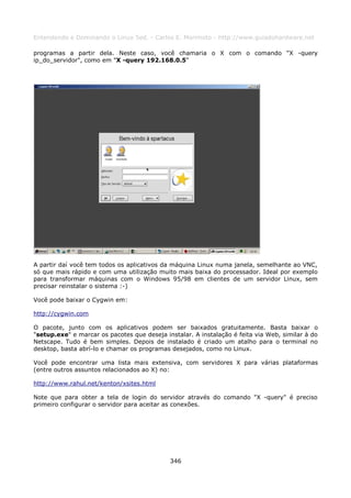 Entendendo e Dominando o Linux 5ed. - Carlos E. Morimoto - http://www.guiadohardware.net

programas a partir dela. Neste caso, você chamaria o X com o comando "X -query
ip_do_servidor", como em "X -query 192.168.0.5"




A partir daí você tem todos os aplicativos da máquina Linux numa janela, semelhante ao VNC,
só que mais rápido e com uma utilização muito mais baixa do processador. Ideal por exemplo
para transformar máquinas com o Windows 95/98 em clientes de um servidor Linux, sem
precisar reinstalar o sistema :-)

Você pode baixar o Cygwin em:

http://cygwin.com

O pacote, junto com os aplicativos podem ser baixados gratuitamente. Basta baixar o
"setup.exe" e marcar os pacotes que deseja instalar. A instalação é feita via Web, similar à do
Netscape. Tudo é bem simples. Depois de instalado é criado um atalho para o terminal no
desktop, basta abrí-lo e chamar os programas desejados, como no Linux.

Você pode encontrar uma lista mais extensiva, com servidores X para várias plataformas
(entre outros assuntos relacionados ao X) no:

http://www.rahul.net/kenton/xsites.html

Note que para obter a tela de login do servidor através do comando "X -query" é preciso
primeiro configurar o servidor para aceitar as conexões.




                                             346
 