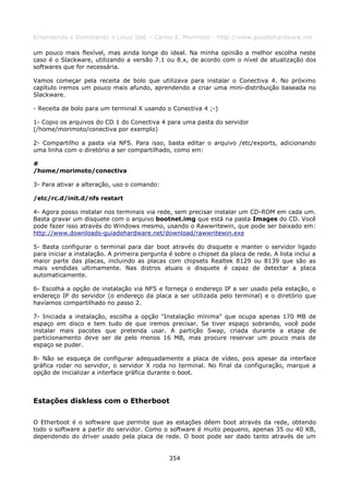 Entendendo e Dominando o Linux 5ed. - Carlos E. Morimoto - http://www.guiadohardware.net

um pouco mais flexível, mas ainda longe do ideal. Na minha opinião a melhor escolha neste
caso é o Slackware, utilizando a versão 7.1 ou 8.x, de acordo com o nível de atualização dos
softwares que for necessária.

Vamos começar pela receita de bolo que utilizava para instalar o Conectiva 4. No próximo
capítulo iremos um pouco mais afundo, aprendendo a criar uma mini-distribuição baseada no
Slackware.

- Receita de bolo para um terminal X usando o Conectiva 4 ;-)

1- Copio os arquivos do CD 1 do Conectiva 4 para uma pasta do servidor
(/home/morimoto/conectiva por exemplo)

2- Compartilho a pasta via NFS. Para isso, basta editar o arquivo /etc/exports, adicionando
uma linha com o diretório a ser compartilhado, como em:

#
/home/morimoto/conectiva

3- Para ativar a alteração, uso o comando:

/etc/rc.d/init.d/nfs restart

4- Agora posso instalar nos terminais via rede, sem precisar instalar um CD-ROM em cada um.
Basta gravar um disquete com o arquivo bootnet.img que está na pasta Images do CD. Você
pode fazer isso através do Windows mesmo, usando o Rawwritewin, que pode ser baixado em:
http://www.downloads-guiadohardware.net/download/rawwritewin.exe

5- Basta configurar o terminal para dar boot através do disquete e manter o servidor ligado
para iniciar a instalação. A primeira pergunta é sobre o chipset da placa de rede. A lista inclui a
maior parte das placas, incluindo as placas com chipsets Realtek 8129 ou 8139 que são as
mais vendidas ultimamente. Nas distros atuais o disquete é capaz de detectar a placa
automaticamente.

6- Escolha a opção de instalação via NFS e forneça o endereço IP a ser usado pela estação, o
endereço IP do servidor (o endereço da placa a ser utilizada pelo terminal) e o diretório que
havíamos compartilhado no passo 2.

7- Iniciada a instalação, escolha a opção "Instalação mínima" que ocupa apenas 170 MB de
espaço em disco e tem tudo de que iremos precisar. Se tiver espaço sobrando, você pode
instalar mais pacotes que pretenda usar. A partição Swap, criada durante a etapa de
particionamento deve ser de pelo menos 16 MB, mas procure reservar um pouco mais de
espaço se puder.

8- Não se esqueça de configurar adequadamente a placa de vídeo, pois apesar da interface
gráfica rodar no servidor, o servidor X roda no terminal. No final da configuração, marque a
opção de inicializar a interface gráfica durante o boot.



Estações diskless com o Etherboot

O Etherboot é o software que permite que as estações dêem boot através da rede, obtendo
todo o software a partir do servidor. Como o software é muito pequeno, apenas 35 ou 40 KB,
dependendo do driver usado pela placa de rede. O boot pode ser dado tanto através de um


                                               354
 