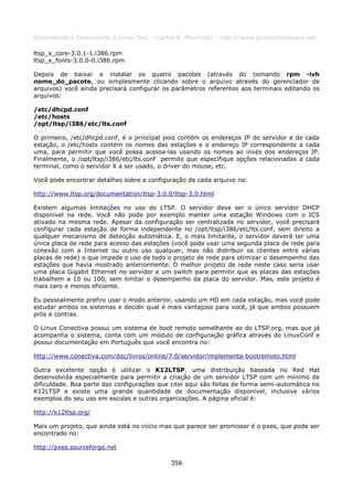 Entendendo e Dominando o Linux 5ed. - Carlos E. Morimoto - http://www.guiadohardware.net

ltsp_x_core-3.0.1-1.i386.rpm
ltsp_x_fonts-3.0.0-0.i386.rpm

Depois de baixar e instalar os quatro pacotes (através do comando rpm -ivh
nome_do_pacote, ou simplesmente clicando sobre o arquivo através do gerenciador de
arquivos) você ainda precisará configurar os parâmetros referentes aos terminais editando os
arquivos:

/etc/dhcpd.conf
/etc/hosts
/opt/ltsp/i386/etc/lts.conf

O primeiro, /etc/dhcpd.conf, é o principal pois contém os endereços IP do servidor e de cada
estação, o /etc/hosts contém os nomes das estações e o endereço IP correspondente a cada
uma, para permitir que você possa acessa-las usando os nomes ao invés dos endereços IP.
Finalmente, o /opt/ltsp/i386/etc/lts.conf permite que especifique opções relacionadas a cada
terminal, como o servidor X a ser usado, o driver do mouse, etc.

Você pode encontrar detalhes sobre a configuração de cada arquivo no:

http://www.ltsp.org/documentation/ltsp-3.0.0/ltsp-3.0.html

Existem algumas limitações no uso do LTSP. O servidor deve ser o único servidor DHCP
disponível na rede. Você não pode por exemplo manter uma estação Windows com o ICS
ativado na mesma rede. Apesar da configuração ser centralizada no servidor, você precisará
configurar cada estação de forma independente no /opt/ltsp/i386/etc/lts.conf, sem direito a
qualquer mecanismo de detecção automática. E, o mais limitante, o servidor deverá ter uma
única placa de rede para acesso das estações (você pode usar uma segunda placa de rede para
conexão com a Internet ou outro uso qualquer, mas não distribuir os clientes entre várias
placas de rede) o que impede o uso de todo o projeto de rede para otimizar o desempenho das
estações que havia mostrado anteriormente. O melhor projeto de rede neste caso seria usar
uma placa Gigabit Ethernet no servidor e um switch para permitir que as placas das estações
trabalhem a 10 ou 100, sem limitar o desempenho da placa do servidor. Mas, este projeto é
mais caro e menos eficiente.

Eu pessoalmente prefiro usar o modo anterior, usando um HD em cada estação, mas você pode
estudar ambos os sistemas e decidir qual é mais vantajoso para você, já que ambos possuem
prós e contras.

O Linux Conectiva possui um sistema de boot remoto semelhante ao do LTSP.org, mas que já
acompanha o sistema, conta com um módulo de configuração gráfica através do LinuxConf e
possui documentação em Português que você encontra no:

http://www.conectiva.com/doc/livros/online/7.0/servidor/implementa-bootremoto.html

Outra excelente opção é utilizar o K12LTSP, uma distribuição baseada no Red Hat
desenvolvida especialmente para permitir a criação de um servidor LTSP com um mínimo de
dificuldade. Boa parte das configurações que citei aqui são feitas de forma semi-automática no
K12LTSP e existe uma grande quantidade de documentação disponível, inclusive vários
exemplos do seu uso em escolas e outras organizações. A página oficial é:

http://k12ltsp.org/

Mais um projeto, que ainda está no início mas que parece ser promissor é o pxes, que pode ser
encontrado no:

http://pxes.sourceforge.net

                                             356
 