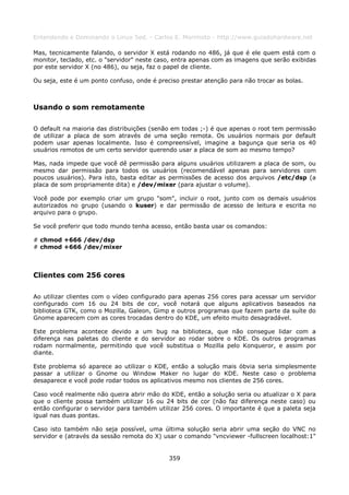 Entendendo e Dominando o Linux 5ed. - Carlos E. Morimoto - http://www.guiadohardware.net

Mas, tecnicamente falando, o servidor X está rodando no 486, já que é ele quem está com o
monitor, teclado, etc. o "servidor" neste caso, entra apenas com as imagens que serão exibidas
por este servidor X (no 486), ou seja, faz o papel de cliente.

Ou seja, este é um ponto confuso, onde é preciso prestar atenção para não trocar as bolas.



Usando o som remotamente

O default na maioria das distribuições (senão em todas ;-) é que apenas o root tem permissão
de utilizar a placa de som através de uma seção remota. Os usuários normais por default
podem usar apenas localmente. Isso é compreensível, imagine a bagunça que seria os 40
usuários remotos de um certo servidor querendo usar a placa de som ao mesmo tempo?

Mas, nada impede que você dê permissão para alguns usuários utilizarem a placa de som, ou
mesmo dar permissão para todos os usuários (recomendável apenas para servidores com
poucos usuários). Para isto, basta editar as permissões de acesso dos arquivos /etc/dsp (a
placa de som propriamente dita) e /dev/mixer (para ajustar o volume).

Você pode por exemplo criar um grupo "som", incluir o root, junto com os demais usuários
autorizados no grupo (usando o kuser) e dar permissão de acesso de leitura e escrita no
arquivo para o grupo.

Se você preferir que todo mundo tenha acesso, então basta usar os comandos:

# chmod +666 /dev/dsp
# chmod +666 /dev/mixer



Clientes com 256 cores

Ao utilizar clientes com o vídeo configurado para apenas 256 cores para acessar um servidor
configurado com 16 ou 24 bits de cor, você notará que alguns aplicativos baseados na
biblioteca GTK, como o Mozilla, Galeon, Gimp e outros programas que fazem parte da suíte do
Gnome aparecem com as cores trocadas dentro do KDE, um efeito muito desagradável.

Este problema acontece devido a um bug na biblioteca, que não consegue lidar com a
diferença nas paletas do cliente e do servidor ao rodar sobre o KDE. Os outros programas
rodam normalmente, permitindo que você substitua o Mozilla pelo Konqueror, e assim por
diante.

Este problema só aparece ao utilizar o KDE, então a solução mais óbvia seria simplesmente
passar a utilizar o Gnome ou Window Maker no lugar do KDE. Neste caso o problema
desaparece e você pode rodar todos os aplicativos mesmo nos clientes de 256 cores.

Caso você realmente não queira abrir mão do KDE, então a solução seria ou atualizar o X para
que o cliente possa também utilizar 16 ou 24 bits de cor (não faz diferença neste caso) ou
então configurar o servidor para também utilizar 256 cores. O importante é que a paleta seja
igual nas duas pontas.

Caso isto também não seja possível, uma última solução seria abrir uma seção do VNC no
servidor e (através da sessão remota do X) usar o comando "vncviewer -fullscreen localhost:1"


                                             359
 