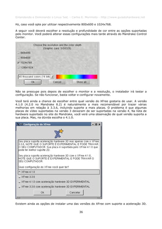 Entendendo e Dominando o Linux 5ed. - Carlos E. Morimoto - http://www.guiadohardware.net

Hz, caso você opte por utilizar respectivamente 800x600 e 1024x768.

A seguir você deverá escolher a resolução e profundidade de cor entre as opções suportadas
pelo monitor. Você poderá alterar essas configurações mais tarde através do Mandrake Control
Center.




Não se preocupe pois depois de escolher o monitor e a resolução, o instalador irá testar a
configuração. Se não funcionar, basta voltar e configurar novamente.

Você terá ainda a chance de escolher entre qual versão do XFree gostaria de usar. A versão
4.1.0 (4.2.0 no Mandrake 8.2) é naturalmente a mais recomendável por trazer várias
melhorias em relação à 3.3.6, incluindo suporte a mais placas. O problema é que algumas
placas de vídeo suportadas na versão 3 deixaram de ser suportadas na versão 4. Na lista de
hardware suportado no site do Mandrake, você verá uma observação de qual versão suporta a
sua placa. Mas, na dúvida escolha o 4.1.0.




Existem ainda as opções de instalar uma das versões do XFree com suporte a aceleração 3D.


                                            36
 