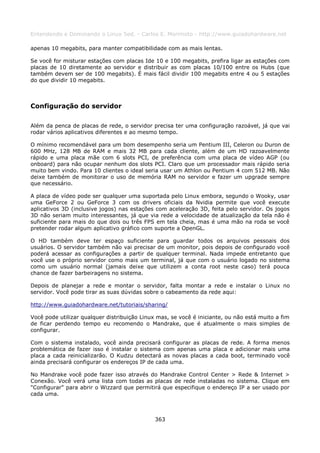 Entendendo e Dominando o Linux 5ed. - Carlos E. Morimoto - http://www.guiadohardware.net

apenas 10 megabits, para manter compatibilidade com as mais lentas.

Se você for misturar estações com placas Ide 10 e 100 megabits, prefira ligar as estações com
placas de 10 diretamente ao servidor e distribuir as com placas 10/100 entre os Hubs (que
também devem ser de 100 megabits). É mais fácil dividir 100 megabits entre 4 ou 5 estações
do que dividir 10 megabits.



Configuração do servidor

Além da penca de placas de rede, o servidor precisa ter uma configuração razoável, já que vai
rodar vários aplicativos diferentes e ao mesmo tempo.

O mínimo recomendável para um bom desempenho seria um Pentium III, Celeron ou Duron de
600 MHz, 128 MB de RAM e mais 32 MB para cada cliente, além de um HD razoavelmente
rápido e uma placa mãe com 6 slots PCI, de preferência com uma placa de vídeo AGP (ou
onboard) para não ocupar nenhum dos slots PCI. Claro que um processador mais rápido seria
muito bem vindo. Para 10 clientes o ideal seria usar um Athlon ou Pentium 4 com 512 MB. Não
deixe também de monitorar o uso de memória RAM no servidor e fazer um upgrade sempre
que necessário.

A placa de vídeo pode ser qualquer uma suportada pelo Linux embora, segundo o Wooky, usar
uma GeForce 2 ou GeForce 3 com os drivers oficiais da Nvidia permite que você execute
aplicativos 3D (inclusive jogos) nas estações com aceleração 3D, feita pelo servidor. Os jogos
3D não seriam muito interessantes, já que via rede a velocidade de atualização da tela não é
suficiente para mais do que dois ou três FPS em tela cheia, mas é uma mão na roda se você
pretender rodar algum aplicativo gráfico com suporte a OpenGL.

O HD também deve ter espaço suficiente para guardar todos os arquivos pessoais dos
usuários. O servidor também não vai precisar de um monitor, pois depois de configurado você
poderá acessar as configurações a partir de qualquer terminal. Nada impede entretanto que
você use o próprio servidor como mais um terminal, já que com o usuário logado no sistema
como um usuário normal (jamais deixe que utilizem a conta root neste caso) terá pouca
chance de fazer barbeiragens no sistema.

Depois de planejar a rede e montar o servidor, falta montar a rede e instalar o Linux no
servidor. Você pode tirar as suas dúvidas sobre o cabeamento da rede aqui:

http://www.guiadohardware.net/tutoriais/sharing/

Você pode utilizar qualquer distribuição Linux mas, se você é iniciante, ou não está muito a fim
de ficar perdendo tempo eu recomendo o Mandrake, que é atualmente o mais simples de
configurar.

Com o sistema instalado, você ainda precisará configurar as placas de rede. A forma menos
problemática de fazer isso é instalar o sistema com apenas uma placa e adicionar mais uma
placa a cada reinicializarão. O Kudzu detectará as novas placas a cada boot, terminado você
ainda precisará configurar os endereços IP de cada uma.

No Mandrake você pode fazer isso através do Mandrake Control Center > Rede & Internet >
Conexão. Você verá uma lista com todas as placas de rede instaladas no sistema. Clique em
"Configurar" para abrir o Wizzard que permitirá que especifique o endereço IP a ser usado por
cada uma.



                                              363
 