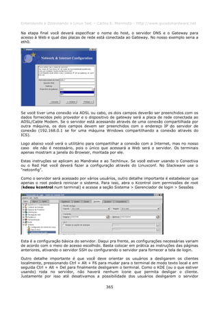 Entendendo e Dominando o Linux 5ed. - Carlos E. Morimoto - http://www.guiadohardware.net

Na etapa final você deverá especificar o nome do host, o servidor DNS e o Gateway para
acesso à Web e qual das placas de rede está conectada ao Gateway. No nosso exemplo seria a
eth0.




Se você tiver uma conexão via ADSL ou cabo, os dois campos deverão ser preenchidos com os
dados fornecidos pelo provedor e o dispositivo de gateway será a placa de rede conectada ao
ADSL/Cable Modem. Se o servidor está acessando através de uma conexão compartilhada por
outra máquina, os dois campos devem ser preenchidos com o endereço IP do servidor de
conexão (192.168.0.1 se for uma máquina Windows compartilhando a conexão através do
ICS).

Logo abaixo você verá o utilitário para compartilhar a conexão com a Internet, mas no nosso
caso ele não é necessário, pois o único que acessará a Web será o servidor. Os terminais
apenas mostram a janela do Browser, montada por ele.

Estas instruções se aplicam ao Mandrake e ao Techlinux. Se você estiver usando o Conectiva
ou o Red Hat você deverá fazer a configuração através do Linuxconf. No Slackware use o
"netconfig".

Como o servidor será acessado por vários usuários, outro detalhe importante é estabelecer que
apenas o root poderá reiniciar o sistema. Para isso, abra o Kcontrol com permissões de root
(kdesu kcontrol num terminal) e acesse a seção Sistema > Gerenciador de login > Sessões




Esta é a configuração básica do servidor. Daqui pra frente, as configurações necessárias variam
de acordo com o meio de acesso escolhido. Basta colocar em prática as instruções das páginas
anteriores, ativando o servidor SSH ou configurando o servidor para fornecer a tela de login.

Outro detalhe importante é que você deve orientar os usuários a desligarem os clientes
localmente, pressionando Ctrl + Alt + F6 para mudar para o terminal de modo texto local e em
seguida Ctrl + Alt + Del para finalmente desligarem o terminal. Como o KDE (ou o que estiver
usando) roda no servidor, não haverá nenhum ícone que permita desligar o cliente.
Justamente por isso até desativamos a possibilidade dos usuários desligarem o servidor

                                             365
 