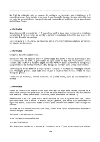Entendendo e Dominando o Linux 5ed. - Carlos E. Morimoto - http://www.guiadohardware.net

No final da instalação não se esqueça de configurar os terminais para inicializarem o X
automáticamente. Outro detalhe importante é a configuração da rede. Sempre utilize IPs fixos
em redes de terminais leves, caso contrário você começaráa ter problemas com a autenticação
do Mit Magic Cookie.



:. 42 minutos

Nosso tempo está se esgotando :-) A essa altura você já deve estar terminando a instalação
nos clientes. É hora de voltar ao servidor e concluir a instalação do Red Hat que já deve ter
terminado de copiar os arquivos.

Aproveite para já ir rebootando as máquinas, pois a primeira inicialização costuma ser sempre
um pouco mais demorada.



:. 48 minutos

Chegamos às configurações finais.

No servidor Red Hat, acesse o Iniciar > Configuração do Sistema > Tela de autenticação. Este
é o configurador do GDM, o gerenciador de login usado no Red Hat. Você precisa apenas
acessar a aba "XDMCP" e marcar a opção "Habilitar XDMCP". Esta é justamente a configuração
que permite que os clientes obtenham a tela de login do servidor, como vimos anteriormente.

Aproveite para mudar também a opção "Geral > Recepção > Remoto" de "Recepção comum"
para "Recepção gráfica". Você pode ainda mudar o visual da tela de boas vindas na seção
"Recepção gráfica".

Terminadas as mudanças, reinicie o servidor. Ele já está pronto, agora só falta configurar os
clientes



:. 50 minutos

Depois da instalação os clientes darão boot numa tela de login bem simples, incluída no X.
Precisamos configurá-los para daqui em diante dar boot através do servidor e não mais abrindo
esta tela local. Temos apenas mais 10 minutos, então precisamos ser rápidos :-)

Pressione Ctrl + Alt + F2 para mudar para o terminal de texto e logue-se como root. Tudo o
que precisamos fazer é editar o arquivo /etc/X11/prefdm, que decide qual gerenciador de
login será aberto, substituindo todas as linhas pelo comando que obtém a tela de login do
servidor.

Ao invés de ficar comentando linha por linha, é bem mais rápido simplesmente renomear o
arquivo antigo e criar outro.

Você pode fazer isso com os comandos:

# mv /etc/X11/prefdm prefdm-old

# vi /etc/X11/prefdm

Será aberto um arquivo em branco no vi. Pressione a tecla "i" para editar o arquivo e inclua a


                                             369
 