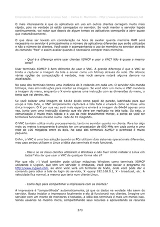 Entendendo e Dominando o Linux 5ed. - Carlos E. Morimoto - http://www.guiadohardware.net

O mais interessante é que os aplicativos em uso em outros clientes carregam muito mais
rápido, pois na verdade já estão carregados no servidor. Se você manter o servidor ligado
continuamente, vai notar que depois de algum tempo os aplicativos começarão a abrir quase
que instantâneamente.

O que deve ser levado em consideração na hora de avaliar quanta memória RAM será
necessária no servidor é principalmente o número de aplicativos diferentes que serão utilizados
e não o número de clientes. Você pode ir acompanhando o uso de memória no servidor através
do comando "free" e assim avaliar quando é necessário comprar mais memória.


      - Qual é a diferença entre usar clientes XDMCP e usar o VNC? Não é quase a mesma
      coisa?

Usar terminais XDMCP é bem diferente de usar o VNC. A grande diferença é que o VNC se
limita a capturar a imagem da tela e enviar como um bitmap através da rede. Ele oferece
várias opções de compactação é verdade, mas você sempre notará alguma demora na
atualização.

No caso dos terminais temos uma instância do X rodando em cada um. O servidor não manda
bitmaps, mas sim instruções para montar as imagens. Se você abrir um menu o VNC mandará
a imagem do menu, enquanto o X envia apenas uma instrução com as dimensões do menu, o
texto que vai dentro, etc.

Se você colocar uma imagem de 64x64 pixels como papel de parede, ladrilhada para que
ocupe a tela toda, o VNC simplesmente capturará a tela toda e enviará como se fosse uma
única imagem. O X por sua vez será mais esperto e enviará a imagem de 64x64 apenas uma
vez, junto com uma instrução dizendo que ela deve ser replicada na tela toda. Ou seja, a
comunicação é muito mais rápida e o uso da rede brutalmente menor, a ponto de você ter
terminais funcionais mesmo numa rede de 10 megabits.

O VNC também utiliza muito processamento, tanto no servidor quanto no cliente. Para ter algo
mais ou menos transparente é preciso ter um processador de 600 MHz em cada ponta e uma
rede de 100 megabits entre os dois. No caso dos terminais XDMCP o overhead é muito
pequeno.

Enfim, o VNC é uma boa solução quando os PCs utilizam dois sistemas operacionais diferentes,
mas caso ambos utilizem o Linux a idéia dos terminais é mais funcional.


      - Mas e se os meus clientes utilizarem o Windows e não tiver como instalar o Linux em
      todos? Vou ter que usar o VNC de qualquer forma não é?

Pior que não :-) Você também pode utilizar máquinas Windows como terminais XDMCP
utilizando o Cygwin, que tem um servidor X embutido. Você pode baixar o programa no
http://www.cygwin.com, ao abrir você verá um terminal de texto, onde você pode dar o
comando para obter a tela de login do servidor, X -query 192.168.0.1, X - broadcast, etc. A
velocidade fica normal, a mesma que teria num cliente Linux.


      - Como faço para compartilhar a impressora com os clientes?

A impressora é "compartilhada" automaticamente, já que os dados na verdade não saem do
servidor. Basta instalar a impressora localmente e ela já funcionará nos clientes. Imagine um
servidor com um monte de monitores e teclados, a idéia dos terminais é mais um menos isso.
Vários usuários no mesmo micro, compartilhando seus recursos e aproveitando os recursos


                                             373
 