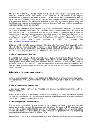Entendendo e Dominando o Linux 5ed. - Carlos E. Morimoto - http://www.guiadohardware.net

Mas, e se for o contrário, o HD de origem tiver 3 GB e o destino tiver 1 GB? Neste caso você
precisaria primeiro deixar pelo menos 2 GB livres no HD de origem e em seguida
redimensionar as partições de forma a deixar 2 GB de espaço não particionados no final do
disco para que a imagem "caiba" no HD destino. Não importa qual seja o tamanho dos dois
HDs, desde que as partições existentes no HD de origem não ultrapassem a capacidade total
do HD destino e eles estejam posicionadas no início do disco. Você pode verificar a posição das
partições usando o cfdisk por exemplo.

Existem vários programas que você pode utilizar para redimensionar partições. Dois exemplos
são o bom e velho Partition Magic e o DiskDrake, incluído no Mandrake Linux. Você pode dar
boot usando o CD 1 do Mandrake 8.1 ou 8.2 CD, seguir a instalação até a etapa de
particionamento do disco, redimensionar as partições, salvar a tabela de partição no HD e em
seguida abortar a instalação. O Diskdrake é tão fácil de usar quanto o Partition Magic, basta
clicar sobre a partição e em seguida em "resize". Uma terceira opção é o GNU Parted, um mini-
unix     que     cabe      num     único    disquete    e     pode     ser    baixado    em:
http://www.gnu.org/software/parted/

No Linux, os HDs IDE são reconhecidos com /dev/hda, /dev/hdb, /dev/hdc e /dev/hdd, onde o
hda e o hdb são respectivamente o master e o slave da IDE primária e o hdc e hdd são o
master e slave da ide secundária. Você pode alterar o comando de acordo com a localização
dos HDs na sua máquina. Para clonar o hdc para o hdd, o comando seria:

# dd if=/dev/hdc of=/dev/hdd

O comando pode ser dado tanto em modo texto, quanto num terminal dentro da interface
gráfica, não faz diferença. O único incômodo é que o dd não mostra nenhum tipo de indicador
de progresso e é um pouco demorado. Na minha máquina demorou 35 minutos para copiar 10
GB de dados de um HD Quantum LCT de 20 GB para um Plus AS de 30 GB num Celeron 600.
Mas, ao copiar doses menores de arquivos, 200 ou 300 MB por exemplo o processo demora
poucos minutos.


Salvando a imagem num arquivo

Além de fazer uma cópia direta, você pode usar o dd para salvar a imagem num arquivo, que
pode ser copiado num CD, transferido via rede, etc. Para isto, basta indicar o arquivo destino,
como em:

# dd if=/dev/hdc of=imagem.img

... que salvará todo o conteúdo do /dev/hdc num arquivo chamado imagem.img, dentro do
diretório corrente.

Depois de gerar o arquivo, você pode compactá-lo e quebra-lo em vários arquivos para gravar
em CDs por exemplo. Na hora de restaurar o sistema, bastará reconstituí-lo e usar o comando
inverso para restaurar a imagem, como em:

# dd if=imagem.img of=/dev/hdb

Obs: O recebi um mail do Wooky lembrando que o Kernel do Linux possui uma limitação
quanto ao tamanho máximo dos arquivos, que não podem ter mais de 2 GB, assim como na
FAT 32. Isto se aplica naturalmente também aos arquivos gerados pelo dd, que não podem
superar esta marca. Não tenho certeza se esta limitação se aplica também ao G4U (abaixo),
pois ele utiliza o Kernel do NetBSD, não do Linux.

Naturalmente, caso os PCs tenham uma configuração diferente, você precisará reconfigurar o

                                             376
 