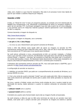 Entendendo e Dominando o Linux 5ed. - Carlos E. Morimoto - http://www.guiadohardware.net

vídeo, som, modem e o que mais for necessário. Mas este é um processo muito mais rápido do
que ter que instalar o sistema máquina por máquina.


Usando o G4U

O G4U, ou "Ghost for Unix" é mais um programa gratuito, na verdade uma mini-distribuição do
NetBSD que complementa o dd, oferecendo a possibilidade de salvar ou recuperar imagens a
partir de um servidor FTP. A principal vantagem é que ele roda a partir de um único disquete,
o que permite usa-lo em máquinas rodando qualquer sistema operacional e sem necessidade
de abrir a máquina.

Comece baixando a imagem do disquete no

http://www.feyrer.de/g4u/

Para gravar a imagem no disquete, use o comando:

# cat g4u-1.7.fs >/dev/floppy

... no Linux ou use o Rawwritewin para gravá-lo através do Windows.

Como o G4U não oferece outra opção além de salvar as imagens no servidor de FTP,
precisaremos sempre de duas máquinas para usá-lo. Mas, hoje em dia é muito fácil encontrar
bons servidores de FTP tanto para Linux quanto para Windows.

Se você estiver utilizando o Linux, provavelmente já têm um servidor instalado, o Proftpd.
Tudo o que você têm a fazer é ativá-lo. No Mandrake você pode fazer isso através do Mandrake
Control Center > Sistema > Serviços. No Conectiva ou Red Hat você pode usar o LinuxConf e
em outras distribuições o ntsysv. No Slackware basta descomentar a linha (caso necessário) no
arquivo /etc/inetd.conf descomentando a linha com o comando para inicializá-lo.

O Windows não acompanha nenhum servidor de FTP, mas você pode baixar o GildFTPD, que é
gratuito no http://www.nitrolic.com/download.htm

A configuração do servidor se resume a:

1- Habilitar um servidor DHCP, que pode ser o compartilhamento de conexão do Windows, ou o
serviço DHCPD no Linux.

2- Criar uma conta de usuário chamada "install" que será usada pelo G4U. Não se esqueça que
esta conta deverá ter permissão de escrita para a pasta onde serão gravados os arquivos de
imagem.

No Linux, usando o Proftpd, existe uma forma muito simples de criar o usuário install já com
permissão de escrita, basta adicionar o usuário no sistema utilizando os comandos (como
root):

# adduser install (cria o usuário)

# passwd install (define a senha)

O diretório do usuário será /home/install, local onde as imagens ficarão armazenadas.

Se você comprou a idéia de usar os 486 como terminais de rede de um servidor mais bem
dotado, você pode usar o próprio servidor para armazenar as imagens do sistema e apenas


                                             377
 