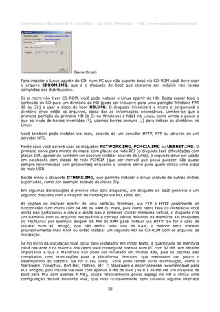 Entendendo e Dominando o Linux 5ed. - Carlos E. Morimoto - http://www.guiadohardware.net




                           Rawwritewin

Para instalar o Linux apartir do CD, num PC que não suporte boot via CD-ROM você deve usar
o arquivo CDROM.IMG, que é o disquete de boot que costuma ser incluído nas caixas
completas das distribuições.

Se o micro não tiver CD-ROM, você pode instalar o Linux apartir do HD. Basta copiar todo o
conteúdo do CD para um diretório do HD (pode ser inclusive para uma partição Windows FAT
16 ou 32) e usar o disco de boot HD.IMG. O disquete inicializará o micro e perguntará o
diretório onde estão os arquivos, basta dar as informações necessárias. Lembre-se que a
primeira partição do primeiro HD (o C: no Windows) é hda1 no Linux, como vimos a pouco e
que ao invés de barras invertidas (), usamos barras comuns (/) para indicar os diretórios no
Linux.

Você também pode instalar via rede, através de um servidor HTTP, FTP ou através de um
servidor NFS.

Neste caso você deverá usar os disquetes NETWORK.IMG, PCMCIA.IMG ou USBNET.IMG. O
primeiro serve para micros de mesa, com placas de rede PCI (o disquete terá dificuldades com
placas ISA, apesar de também ser possível instalar através de uma), o segundo deve ser usado
em notebooks com placas de rede PCMCIA (que por incrível que possa parecer, são quase
sempre reconhecidas sem problemas) enquanto o terceiro serve para quem utiliza uma placa
de rede USB.

Existe ainda o disquete OTHERS.IMG, que permite instalar o Linux através de outras mídias
suportadas, como por exemplo através de discos Zip.

Em algumas distribuições é preciso criar dois disquetes, um disquete de boot genérico e um
segundo disquete com a imagem de instalação via HD, rede, etc.

As opções de instalar apartir de uma partição Windows, via FTP e HTTP geralmente só
funcionarão num micro com 64 MB de RAM ou mais, pois como nesta fase da instalação você
ainda não particionou o disco e ainda não é possível utilizar memória virtual, o disquete cria
um Ramdisk com os arquivos necessários e carrega vários módulos na memória. Os disquetes
do TechLinux por exemplo exigem 56 MB de RAM para instalar via HTTP. Se for o caso de
instalar num PC antigo, que não tenha tudo isso de RAM, o melhor seria instalar
provisoriamente mais RAM ou então instalar um segundo HD ou CD-ROM com os arquivos de
instalação.

Se no início da instalação você optar pelo instalador em modo texto, a quantidade de memória
cairá bastante e na maioria dos casos você conseguirá instalar num PC com 32 MB. Um detalhe
importante é que o Mandrake não pode ser instalado em micros 486, pois os pacotes são
compilados com otimizações para a plataforma Pentium, que melhoram um pouco o
desempenho do sistema. Se for o seu caso, você pode tentar outra distribuição, como o
Slackware, Conectiva, Red Hat, Debian, etc. O Slackware é especialmente recomendável para
PCs antigos, pois instala via rede com apenas 8 MB de RAM (no 8.1 existe até um disquete de
boot para PCs com apenas 4 MB), ocupa relativamente pouco espaço no HD e utiliza uma
configuração default bastante leve, que roda razoavelmente bem (usando alguma interface

                                             38
 