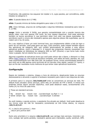 Entendendo e Dominando o Linux 5ed. - Carlos E. Morimoto - http://www.guiadohardware.net

Finalmente, não podemos nos esquecer de instalar o X, cujos pacotes, por coincidência, estão
listados na categoria X:

xbin: O pacote básico do X (7 MB)

xfnts: O pacote mínimo de fontes obrigatório para rodar o X (2 MB).

xlib: Inclui bitmaps, arquivos de configuração e algumas bibliotecas necessárias para rodar o
X. (2 MB)

xsvga: Inclui o servidor X SVGA, que garante compatibilidade com a grande maioria das
placas vídeo, mas com apenas 256 cores. Se tiver espaço disponível, você pode adicionar
também os outros servidores X, que permitem obter true color nas placas suportadas. Os
servidores xvg16 e xmono são necessário apenas para algumas placas não suportadas, que só
rodam com 2 ou 16 cores.

Se o seu objetivo é fazer um mero terminal leve, que simplesmente obtém a tela de login a
partir de um servidor, você pode parar por aqui. Caso contrário, pode instalar também alguns
dos aplicativos da categoria XAP, que contém gerenciadores de janelas e mais alguns
aplicativos gráficos, como o Netscape 4. A maioria dos programas maiores necessitam que
sejam instaladas as bibliotecas da categoria KDE ou GKT (Gnome) o que torna tudo muito
maior e pesado. Daí em diante fica a seu critério.

Algumas sugestões de aplicativos leves que você pode utilizar são o Opera, o Abiword e o Siag
Office (http://siag.nu) uma suíte de escritório completa, com editor de texto, planilha, etc. que
roda confortavelmente num 486 DX4-100. De qualquer forma, minha recomendação pessoal é
que você use os 486 apenas como terminais de um servidor mais rápido, usando o X -query, o
que vai lhe dar resultados muito melhores do que tentar rodar aplicativos localmente.


Configuração

Depois de instalado o sistema, chegou a hora de otimiza-lo, desativando todos os recursos
desnecessários e ativando o suporte a hardware necessário para roda-lo nas máquinas da rede.

A primeira para é o arquivo /etc/inetd.conf onde se concentram os serviços de rede. Por
default ficam ativados vários serviços, entre eles um servidor de FTP e telnet. A menos que
pretenda utilizar algum servidor específico, você pode desativar todos, acrescentando uma
tralha (#) no início de cada linha:

# These are standard services.
#
# ftp   stream tcp    nowait root /usr/sbin/tcpd wu.ftpd -l -i -a
# telnet stream tcp    nowait root /usr/sbin/tcpd in.telnetd
#

Se você instalou o pacote pcmcia, o assistente fica ativado por default. Você pode desativa-lo
nos micros onde ele não for necessário comentando as três linhas abaixo, no arquivo
/etc/rc.d/rc.S :

if [ -x /etc/rc.d/rc.pcmcia ] ; then
   . /etc/rc.d/rc.pcmcia start
fi

Outro alvo prioritário é o arquivo /etc/rc.d/rc.M, que carrega mais serviços, incluindo o at,
cron, syslogd, lpd (porta paralela, necessário apenas para impressão), quota, sendmail, APM,

                                              382
 