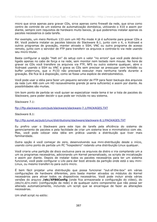 Entendendo e Dominando o Linux 5ed. - Carlos E. Morimoto - http://www.guiadohardware.net

micro que sirva apenas para gravar CDs, sirva apenas como firewall da rede, que sirva como
centro de controle de um sistema de automatização doméstica, utilizando o X10 e assim por
diante, sempre com requisitos de hardware muito baixos, já que poderemos instalar apenas os
pacotes necessários à cada tarefa.

Por exemplo, um mero Pentium 133 com um HD Pio mode 4 já é suficiente para gravar CDs a
8X. Você poderia instalar os pacotes básicos do Slackware 8.1, junto com o X, o Xcdroast e
outros programas de gravação, manter ativado o SSH, VNC ou outro programa de acesso
remoto, junto com o servidor de FTP para transferir os arquivos e controla-lo via rede usando
seu micro titular.

Basta configurar a opção "Halt on" do setup com o valor "no errors" que você pode deixá-lo
ligado apenas no cabo de força e na rede, sem monitor nem teclado nem mouse. Na hora de
gravar os CDs você transfere os arquivos via FTP, NFS ou outro sistema qualquer, abre o
Xcdroast usando o SSH ou VNC e grava os CDs sem precisar se preocupar com lentidão ou
buffer underrruns, que o P133 não precisará executar mais nenhuma tarefa durante a
gravação. Ele fica lá à disposição, como se fosse uma espécie de eletrodoméstico.

Você pode usar a idéia para fazer um pequeno servidor de FTP para fazer backups dos arquivos
da rede (um 486 com um HD razoavelmente grande já seria suficiente) e assim por diante. As
possibilidades são muitas.

Um bom ponto de partida se você quiser se especializar neste tema é ler a lista de pacotes do
Slackware, para poder decidir o que pode ser incluído no seu sistema.

Slackware 7.1:

ftp://ftp.slackware.com/pub/slackware/slackware-7.1/PACKAGES.TXT

Slackware 8.1:

ftp://ftp.sunet.se/pub/Linux/distributions/slackware/slackware-8.1/PACKAGES.TXT

Eu prefiro usar o Slackware para este tipo de tarefa pela eficiência do sistema de
gerenciamento de pacotes e pela facilidade de criar um sistema leve e minimalístico com ele.
Mas, você pode colocar esta idéia em prática usando a distribuição que tiver mais
familiaridade.

Outra opção é você começar do zero, desenvolvendo sua mini-distribuição desde o início,
usando como ponto de partida um PC "hospedeiro" rodando uma distribuição Linux qualquer.

Você criaria uma partição de disco exclusiva para os arquivos da distro e iria compilando um a
um os programas necessários, adicionando um Kernel personalizado, os scripts de inicialização
e assim por diante. Depois de instalar todos os pacotes necessários para ter um sistema
funcional, você pode configurar o Lilo para dar boot através da partição onde está o seu mini-
Linux, ou mesmo transferi-lo para outro micro.

É bem fácil projetar uma distribuição que possa funcionar "out-of-the-box" em várias
configurações de hardware diferentes, pois basta manter ativados os módulos do Kernel
necessários para ativar todos os dispositivos necessários. Você pode incluir ainda várias
versões do arquivo /etc/XF86Config (onde fica armazenada a configuração do vídeo), do
/etc/rc.d/rc.inet1 (configuração da rede) e de qualquer outro componente que não possa ser
alterado automaticamente, incluindo um script que se encarregue de fazer as alterações
necessárias.

Um shell script no estilo:


                                             387
 