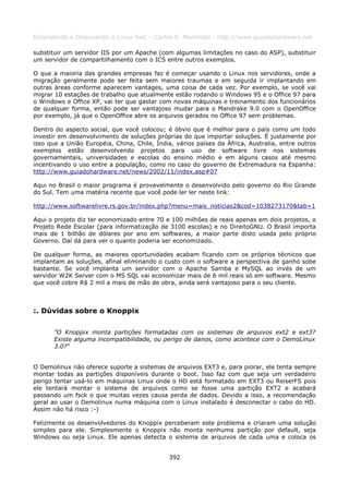 Entendendo e Dominando o Linux 5ed. - Carlos E. Morimoto - http://www.guiadohardware.net

substituir um servidor IIS por um Apache (com algumas limitações no caso do ASP), substituir
um servidor de compartilhamento com o ICS entre outros exemplos.

O que a maioria das grandes empresas faz é começar usando o Linux nos servidores, onde a
migração geralmente pode ser feita sem maiores traumas e em seguida ir implantando em
outras áreas conforme aparecem vantages, uma coisa de cada vez. Por exemplo, se você vai
migrar 10 estações de trabalho que atualmente estão rodando o Windows 95 e o Office 97 para
o Windows e Office XP, vai ter que gastar com novas máquinas e treinamento dos funcionários
de qualquer forma, então pode ser vantajoso mudar para o Mandrake 9.0 com o OpenOffice
por exemplo, já que o OpenOffice abre os arquivos gerados no Office 97 sem problemas.

Dentro do aspecto social, que você colocou; é óbvio que é melhor para o país como um todo
investir em desenvolvimento de soluções próprias do que importar soluções. É justamente por
isso que a União Européia, China, Chile, Índia, vários países da África, Australia, entre outros
exemplos estão desenvolvendo projetos para uso de software livre nos sistemas
governamentais, universidades e escolas do ensino médio e em alguns casos até mesmo
incentivando o uso entre a população, como no caso do governo de Extremadura na Espanha:
http://www.guiadohardware.net/news/2002/11/index.asp#07

Aqui no Brasil o maior programa é provavelmente o desenvolvido pelo governo do Rio Grande
do Sul. Tem uma matéria recente que você pode ler ler neste link:

http://www.softwarelivre.rs.gov.br/index.php?menu=mais_noticias2&cod=1038273170&tab=1

Aqui o projeto diz ter economizado entre 70 e 100 milhões de reais apenas em dois projetos, o
Projeto Rede Escolar (para informatização de 3100 escolas) e no DireitoGNU. O Brasil importa
mais de 1 bilhão de dólares por ano em softwares, a maior parte disto usada pelo próprio
Governo. Daí dá para ver o quanto poderia ser economizado.

De qualquer forma, as maiores oportunidades acabam ficando com os próprios técnicos que
implantam as soluções, afinal eliminando o custo com o software a perspectiva de ganho sobe
bastante. Se você implanta um servidor com o Apache Samba e MySQL ao invés de um
servidor W2K Server com o MS SQL vai economizar mais de 6 mil reais só em software. Mesmo
que você cobre R$ 2 mil a mais de mão de obra, ainda será vantajoso para o seu cliente.



:. Dúvidas sobre o Knoppix

       "O Knoppix monta partições formatadas com os sistemas de arquivos ext2 e ext3?
       Existe alguma incompatibilidade, ou perigo de danos, como acontece com o DemoLinux
       3.0?"


O Demolinux não oferece suporte a sistemas de arquivos EXT3 e, para piorar, ele tenta sempre
montar todas as partições disponíveis durante o boot. Isso faz com que seja um verdadeiro
perigo tentar usá-lo em máquinas Linux onde o HD está formatado em EXT3 ou ReiserFS pois
ele tentará montar o sistema de arquivos como se fosse uma partição EXT2 e acabará
passando um fsck o que muitas vezes causa perda de dados. Devido a isso, a recomendação
geral ao usar o Demolinux numa máquina com o Linux instalado é desconectar o cabo do HD.
Assim não há risco :-)

Felizmente os desenvolvedores do Knoppix perceberam este problema e criaram uma solução
simples para ele. Simplesmente o Knoppix não monta nenhuma partição por default, seja
Windows ou seja Linux. Ele apenas detecta o sistema de arquivos de cada uma e coloca os


                                              392
 