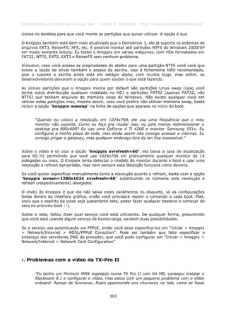 Entendendo e Dominando o Linux 5ed. - Carlos E. Morimoto - http://www.guiadohardware.net

ícones no desktop para que você monte as partições que quiser utilizar. A opção é sua.

O Knoppix também está bem mais atualizado que o Demolinux 3, ele já suporta os sistemas de
arquivos EXT3, ReiserFS, XFS, etc. é possível montar até partições NTFS do Windows 2000/XP
em modo somente leitura. Eu testei o Knoppix em várias máquinas, com HDs formatados em
FAT32, NTFS, EXT2, EXT3 e ReiserFS sem nenhum problema.

Inclusive, caso você acesse as propriedades do atalho para uma partição NTFS você verá que
existe a opção de ativar também o acesso de escrita. Isso é fortemente NÃO recomendado,
pois o suporte a escrita ainda está em estágio alpha, com muitos bugs, mas enfim, os
desenvolvedores deixaram a opção para quem souber o que está fazendo.

As únicas partições que o Knoppix monta por default são partições Linux swap (caso você
tenha outra distribuição qualquer instalada no HD) e partições FAT32 (apenas FAT32, não
NTFS) que tenham arquivos de memória swap do Windows. Não existe qualquer risco em
utilizar estas partições mas, mesmo assim, caso você prefira não utilizar memória swap, basta
incluir a opção "knoppix noswap" na linha de opções que aparece no início do boot.


      "Quando eu coloco a resolução em 1024x768, ele usa uma frequência que o meu
      monitor não suporta. Como eu faço pra mudar isso, ou pelo menos redimensionar o
      desktop pra 800x600? Eu uso uma GeForce 4 Ti 4200 e monitor Samsung 551v. Eu
      configurei a minha placa de rede, mas ainda assim não consigo acessar a internet. Eu
      consigo pingar o gateway, mas qualquer endereço fora da lan fica inacessível."


Sobre o vídeo é só usar a opção "knoppix xvrefresh=60", ela baixa a taxa de atualização
para 60 Hz permitindo que você use 1024x768 em praticamente qualquer monitor de 14
polegadas ou mais. O Knoppix tenta detectar o modelo do monitor durante o boot e usar uma
resolução e refresh apropriado, mas nem sempre esta detecção funciona como deveria.

Se você quiser especificar manualmente tanto a resolução quanto o refresh, basta usar a opção
"knoppix screen=1280x1024 xvrefresh=60" substituindo os números pela resolução e
refresh (respectivamente) desejados.

O chato do Knoppix é que ele não salva estes parâmetros no disquete, só as configurações
feitas dentro da interface gráfica, então você precisará repetir o comando a cada boot. Mas,
creio que o espírito da coisa seja justamente este, poder fazer qualquer besteira e começar do
zero no próximo boot :-).

Sobre a rede, faltou dizer qual serviço você está utilizando. De qualquer forma, presumindo
que você está usando algum serviço de banda-larga, existem duas possibilidades.

Se o serviço usa autenticação via PPPoE, então você deve especifica-los em "Iniciar > Knoppix
> Network/Internet > ADSL/PPPoE Conection". Pode ser também que falte especificar o
endereço dos servidores DNS do provedor, que você pode configurar em "Iniciar > Knoppix >
Network/Internet > Network Card Configuration"



:. Problemas com o vídeo da TX-Pro II

      "Eu tenho um Pentium MMX espetado numa TX Pro II com 64 MB, consegui instalar o
      Slackware 8.1 e configurar o vídeo, mas estou com um pequeno problema com o vídeo
      onboard. Apesar de funcionar, ficam aparecendo uns chuviscos na tela, como se fosse


                                             393
 