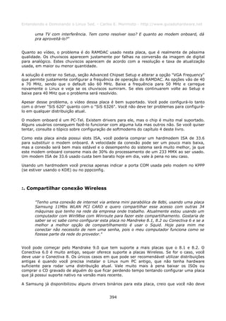 Entendendo e Dominando o Linux 5ed. - Carlos E. Morimoto - http://www.guiadohardware.net

      uma TV com interferência. Tem como resolver isso? E quanto ao modem onboard, dá
      pra aproveitá-lo?"


Quanto ao vídeo, o problema é do RAMDAC usado nesta placa, que é realmente de péssima
qualidade. Os chuviscos aparecem justamente por falhas na conversão da imagem de digital
para analógico. Estes chuviscos aparecem de acordo com a resolução e taxa de atualização
usada, em maior ou menor quantidade.

A solução é entrar no Setup, seção Advanced Chipset Setup e alterar a opção "VGA Frequency"
que permite justamente configurar a frequência de operação do RAMDAC. As opções vão de 40
a 70 MHz, sendo que o default são 60 MHz. Baixe a frequência para 50 MHz e carregue
novamente o Linux e veja se os chuviscos sumiram. Se eles continuarem volte ao Setup e
baixe para 40 MHz que o problema será resolvido.

Apesar desse problema, o vídeo dessa placa é bem suportado. Você pode configurá-lo tanto
com o driver "SiS 620" quanto com o "SiS 6326". Você não deve ter problemas para configurá-
lo em qualquer distribuição atual.

O modem onboard é um PC-Tel. Existem drivers para ele, mas o chip é muito mal suportado.
Alguns usuários conseguem fazê-lo funcionar com alguma luta mas outros não. Se você quiser
tentar, consulte o tópico sobre configuração de softmodems do capítulo 4 deste livro.

Como esta placa ainda possui slots ISA, você poderia comprar um hardmodem ISA de 33.6
para substituir o modem onboard. A velocidade da conexão pode ser um pouco mais baixa,
mas a conexão será bem mais estável e o desempenho do sistema será muito melhor, ja que
este modem onboard consome mais de 30% do processamento de um 233 MMX ao ser usado.
Um modem ISA de 33.6 usado custa bem barato hoje em dia, vale à pena no seu caso.

Usando um hardmodem você precisa apenas indicar a porta COM usada pelo modem no KPPP
(se estiver usando o KDE) ou no pppconfig.



:. Compartilhar conexão Wireless

      "Tenho uma conexão de internet via antena mini parabólica de 8dbi, usando uma placa
      Samsung 11Mbs WLAN PCI CARD e quero compartilhar esse acesso com outras 34
      máquinas que tenho na rede da empresa onde trabalho. Atualmente estou usando um
      computador com Win98se com Winroute para fazer este compartilhamento. Gostaria de
      saber se vc sabe como configurar esta placa no Mandreke 8.1, 8.2 ou Conectiva 6 e se a
      melhor a melhor opção de compartilhamento é usar o Squid. Hoje para mim me
      conectar não necessito de nem uma senha, pois o meu computador funciona como se
      fizesse parte da rede do provedor."


Você pode começar pelo Mandrake 9.0 que tem suporte a mais placas que o 8.1 e 8.2. O
Conectiva 6.0 é muito antigo, sequer oferece suporte a placas Wireless. Se for o caso, você
deve usar o Conectiva 8. Os únicos casos em que pode ser recomendável utilizar distribuições
antigas é quando você precisa instalar o Linux num PC antigo, que não tenha hardware
suficiente para rodar uma distribuição atual. Vale muito mais à pena baixar os ISOs ou
comprar o CD gravado de alguém do que ficar perdendo tempo tentando configurar uma placa
que já possui suporte nativo na versão mais recente.

A Samsung já disponibilizou alguns drivers binários para esta placa, creio que você não deve


                                            394
 