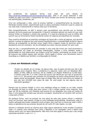 Entendendo e Dominando o Linux 5ed. - Carlos E. Morimoto - http://www.guiadohardware.net

ter    problemas.     De   qualquer    forma,    você   pode   dar   uma   olhada   no
http://archives.neohapsis.com/archives/dev/linux-wlan. Este é um grupo dedicado à este
modelo de placa que cobre o lançamento de novas versões dos drivers da Samsung, suporte
nas distribuições, problemas, etc.

Uma vez configurada a rede, você só precisa habilitar o compartilhamento da conexão no
Mandrake Control Center, especificando qual é a placa conectada à Internet e qual é a placa da
sua rede local. É basicamente a mesma coisa que no Windows.

Este compartilhamento via NAT é sempre mais aconselhável, pois permite que os clientes
acessem de forma quase que transparente. O Squid é vantajoso apenas nos casos em que você
precisa limitar ou fiscalizar o acesso dos usuários. É o caso da empresa em que os chefes não
querem que os funcionários fiquem perdendo tempo em páginas pornográficas por exemplo.

Para usuários domésticos as possíveis vantagens do Squid são o cache de páginas, que permite
agilizar o acesso às páginas que você acessa frequêntemente e a possibilidade de barrar alguns
banners de propaganda no servidor proxy (basta filtrar imagens vindas de domínios como o
doubleclick.com por exemplo). Vai da utilizadade que estes recursos possam ter para você.

Hoje em dia, o compartilhamento da conexão é uma coisa tão trivial que você encontrará a
opção disponível em todas as principais distribuições. Usando o Linux também existe a
possibilidade de você desenvolver seu próprio script de firewall, controlando as portas e tipos
de arquivos que podem passar pelo servidor. Outra opção é utilizar uma ferramenta como o
Guarddog ou o Bastile que facilitam a configuração do firewall.



:. Linux em Notebook antigo

      "Aceitei um desafio de um amigo, há alguns dias, mas só agora percebi que não é tão
      simples como imaginei. Bem, o problema é o seguinte: estou com um Notebook NEC,
      486SL 25 MHz, 8MB de memória, HD de 150MB e um Modem PCMCIA de 14,400 Kbps.
      O cliente usava Win 3.11 nele e disse que queria usar Win95 por que não se acostumou
      com o 3.11. Ele precisa usar somente um processador de textos razoavelmente bom pra
      digitar textos da faculdade. Pensei logo no Pulga! Mas não sei como faria pra instalar já
      que não tem CD-ROM nem placa de rede. Se você puder me dar alguma dica eu
      realmente agradeço."


Sempre que eu preciso instalar o Linux num notebook antigo eu instalo ou via rede, usando
um disquete de boot ou então abro para retirar o HD e instalo usando outra máquina. Para
ligar um HD de notebook num Desktop você precisa de um adaptador que custa em média 40
reais. É uma plaquinha simples que converte a pinagem, devolvendo um conector IDE normal e
o plug para a fonte.

De qualquer forma, você vai precisar de uma placa de rede caso queira utilizar o notebook
como um terminal, seja usando o Pulga ou uma instalação personalizada. Atualmente, esta é a
melhor aplicação para estes notebooks muito antigos, pois você tem a chance de rodar o KDE e
todos os aplicativos de que precisar através de um outro PC mais rápido, via rede.

Sozinho o notebook servirá no máximo para rodar alguns aplicativos muito simples. É possível
rodar o X usando uma interface leve como o Blackbox e um navegador como o Opera mas
mesmo assim com um baixo desempenho. Não seria uma boa opção a menos que o seu amigo
resolvesse aprender a usar o vi :-)



                                             395
 