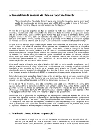 Entendendo e Dominando o Linux 5ed. - Carlos E. Morimoto - http://www.guiadohardware.net

:. Compartilhando conexão via rádio no Mandrake Security

      "Estou instalando o Mandrake Security para uma conexão via radio e queria saber qual
      opção de configuração de acesso devo usar ADSL, DSL ou cabo e como é feito isso?
      16MB de memória dá para suportar acessos de 5 máquinas?"


O tipo de configuração depende do tipo de acesso via rádio que você está utilizando. Por
exemplo, nos serviços onde é instalada uma antena no topo do edifício e são puxados cabos
até os apartamentos, quase sempre (pelo menos nos que cheguei a conhecer) temos uma
simples conexão de rede, com um roteador instalado junto à antena servindo como um
servidor DHCP para a "rede". Nestes casos, tudo o que você precisa fazer é configurar a placa
de rede da conexão à Internet com a opção "LAN Connection > Automatic IP (bootp/DHCP)".

Se por acaso o serviço exigir autenticação, então provavelmente vai funcionar com a opção
ADSL > PPoE. Isto pode ser diferente caso o modem seja diretamente conectado à sua placa
de rede. Pode ser só o caso de escolher a opção Lan ou ADSL > PPoE e configurar da forma
tradicional, usando um IP fixo, obtendo o IP via DHCP ou utilizando autenticação ou em alguns
casos raros precisar carregar algum módulo do Kernel ou programa especial que ative suporte
ao modem. É o caso do serviço da StarONE (que é um serviço de acesso via Satélite, não via
rádio, mas que serve como exemplo), onde os modems usados nas primeiras instalações
funcionavam perfeitamente no Linux, enquanto os atuais usam um tipo diferente de
autenticação que ,por enquanto, não funciona.

Caso você esteja utilizando uma placa Wireless 802.11b ou outro padrão semelhante, você
precisa ativar o suporte à placa, primeiro se certificando de que o pacote kernel-pcmcia está
instalado e em seguida verificando se o suporte está ativado no Kernel. Usando uma
distribuição recente, se possível o Mandrake 9.0, Red Hat 8.0 (ou outra distribuição que venha
a ser lançada a partir de Outubro de 2002) as duas coisas já devem estar ativadas por default.

Enfim, tente primeiro as opções disponíveis e entre em contato com o provedor ou com outros
usuários do serviço caso não funcione para se informar. Claro, lembre-se de informar QUAL
serviço você está utilizando, caso contrário fica complicado ajudar... :-)

Sobre os 16 MB de memória, eles são suficientes caso você use o Mandrake Security para
apenas compartilhar a conexão (via NAT), sem utilizar o cache de páginas. Tanto o cache de
páginas, quanto os filtros de conteúdo são implementados através do Squid. Ele é bem
eficiente, porém precisa de muita RAM para armazenar o cache de páginas. Com apenas 16 MB
a navegação vai ficar mais lenta com o cache de páginas do que sem ele.

Lembre-se que o problema da degradação do desempenho refere-se apenas ao cache de
páginas. Não é preciso nenhuma super máquina para simplesmente compartilhar a conexão via
Nat. Um simples 486 DX-66 com 12 MB pode compartilhar uma conexão de 256 k entre até
255 máquinas sem perda de desempenho. O Mandrake Security tem requisitos um pouco mais
altos que isso por causa dos vários recursos extras, mas utilizando uma opção mais leve, como
o Coyote ou o Freesco, a configuração da máquina não faria diferença.



:. Trial boot: Lilo no MBR ou na partição?

      "Estava vendo o artigo 104 do Guia do Hardware, sobre vários SOs em um micro só...
      percebi que na parte de Linux + Windows 2000 + Windows 98, você recomenda que
      instale o lilo na partição do linux (e não na MBR) e inicie o linux a partir de disco de


                                             398
 