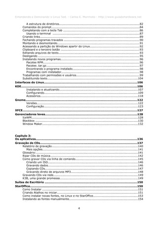 Entendendo e Dominando o Linux 5ed. - Carlos E. Morimoto - http://www.guiadohardware.net

        A estrutura de diretórios....................................................................................82
     Comandos do prompt............................................................................................84
     Completando com a tecla Tab ................................................................................86
        Usando o terminal ...........................................................................................87
     Criando links........................................................................................................89
     Fechando programas travados ...............................................................................90
     Montando e desmontando......................................................................................91
     Acessando a partição do Windows apartir do Linux....................................................92
     Clipboard e o terceiro botão ..................................................................................93
     Editando arquivos de texto....................................................................................93
     Desligando ..........................................................................................................95
     Instalando novos programas..................................................................................96
        Pacotes RPM.....................................................................................................96
        Pacotes .tar.gz.................................................................................................97
        Encontrando o programa instalado......................................................................98
        Programas com instalador..................................................................................98
     Trabalhando com permissões e usuários..................................................................99
     Substituindo texto...............................................................................................104
Interfaces do Linux.................................................................................................106
KDE.........................................................................................................................106
        Instalando e atualizando..................................................................................107
        Configurando..................................................................................................109
        Acessórios......................................................................................................118
Gnome.....................................................................................................................122
        Versões.........................................................................................................122
        Configuração..................................................................................................123
XFCE........................................................................................................................127
Gerenciadores leves................................................................................................128
     IceWM...............................................................................................................128
     Blackbox ...........................................................................................................130
     Window Maker....................................................................................................132



Capítulo 3:
Os aplicativos..........................................................................................................136
Gravação de CDs.....................................................................................................137
     Relatório de gravação..........................................................................................140
        Mais opções...................................................................................................141
     Glossário:..........................................................................................................141
     Ripar CDs de música...........................................................................................142
     Como gravar CDs via linha de comando.................................................................145
        Criando um ISO..............................................................................................146
        Gravando dados..............................................................................................146
        Copiando CDs.................................................................................................147
        Gravando direto de arquivos MP3......................................................................148
     Gravando CDs via rede........................................................................................149
     K3B, uma grande promessa.................................................................................149
Suítes de Escritório ................................................................................................150
StarOffice................................................................................................................150
     Como Instalar ....................................................................................................151
     Criando Atalhos no iniciar....................................................................................151
     Como instalar novas fontes, no Linux e no StarOffice...............................................153
     Instalando as fontes manualmente........................................................................154


                                                              4
 