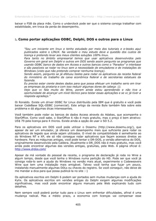 Entendendo e Dominando o Linux 5ed. - Carlos E. Morimoto - http://www.guiadohardware.net

baixar o FSB da placa mãe. Como o underclock pode ser que o sistema consiga trabalhar com
estabilidade, em troca da perda de desempenho.



:. Como portar aplicações ODBC, Delphi, DOS e outros para o Linux

      "Sou um iniciante em linux e tenho estudado por meio dos tutoriais e e-books aqui
      publicados sobre o LINUX. Na verdade o meu estudo deve a questão dos custos de
      licença e pretendo levar aos meus clientes soluções 100% linux.
      Para tanto no âmbito empresarial temos que usar aplicativos desenvolvidos pelo
      Governo em geral em Delphi e outros em DOS sendo assim pergunto se programas que
      usando ODBC banco de dados em Access e outros bancos como o "Paradox" e interbase
      e são passíveis se rodar no linux sem a necessidade de emuladores e de instalações do
      Windows (visto que não pretendo comprar nenhuma licença).
      Sendo assim, pergunto se já efetuou testes para rodar os aplicativos da receita federal
      do ministério do trabalho da caixa econômica federal e de secretarias estatuais da
      fazenda.
      Eu preciso estar ciente destes dados para que possa efetuar um trabalho serio em tirar
      as empresas da pirataria e com isso reduzir algumas dores de cabeça :)).
      Vejo que vc fala muito do Wine, porem ainda estou aprendendo e não tive a
      oportunidade de alcançar um nível técnico para testar essas aplicações e se vc já tiver a
      resposta agradeço."

Oi Ronaldo. Existe um driver ODBC for Linux distribuído pela IBM que é gratuíto e você pode
baixar CodeBase SQL-ODBC (comercial). Este artigo da revista Byte também fala sobre este
problema e dá algumas dicas interessantes.

Você também pode rodar os bancos de dados Access através do Adabas, que acompanha o
StarOffice. Como você sabe, o StarOffice 6 não é mais gratuíto, mas o preço é bem atrativo:
US$ 79 pela licença para 4 micros. Existe ainda a opção de usar o SO 5.2.

Para os aplicativos em DOS você pode utilizar o Dosemu (http://www.dosemu.org/), que
apesar de ser um emulador, já oferece um desempenho mais que suficiente para rodar os
aplicativos de legado que ainda sejam utilizados. O nível de compatibilidade é semelhante ao
do Windows NT e XP, ele só não consegue rodar aplicativos que façam acessos diretos ao
hardware. Para as máquinas antigas, você pode tentar o DR-DOS, a versão alternativa do DOS,
originalmente desenvolvido pela Caldera. Atualmente o DR_DOS não é mais gratuito, mas você
ainda pode encontrar algumas das versões antigas, gratuitas, pela Web. A página oficial é:
http://www.drdos.com/

Apesar da má vontade do pessoal da receita, o programa de declaração já roda no Wine a
algum tempo, desde que você tenha o Windows numa partição do HD. Pode ser que você já
consiga roda-lo sem a ajuda do Windows na versão mais atual, experimente o Codeweavers
Wine que tem uma instalação mais amigável. Talvez você tenha que fuçar um pouco,
instalando manualmente algumas DDLs ou chaves do registro. Se você conseguir, não deixe de
me mandar a dica para que possa publicá-la no site :-)

Os aplicativos escritos em Delphi 6 podem ser portados sem muitas mudanças com a ajuda do
Kylix. Os aplicativos escritos em versões antigas do Delphi exigem algumas modificações
significativas, mas você pode encontrar alguns manuais pela Web explicando tudo com
detalhes.

Nem sempre você poderá portar tudo para o Linux sem enfrentar dificuldades, afinal é uma
mudança radical. Mas a médio prazo, a economia com licenças vai compensar esse


                                             405
 