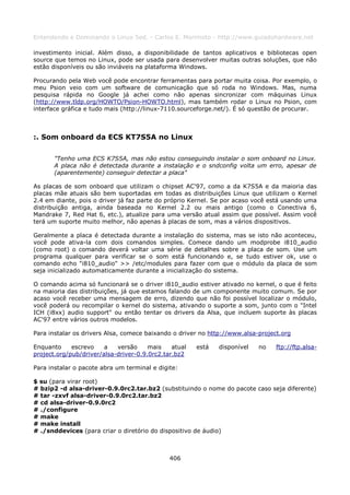 Entendendo e Dominando o Linux 5ed. - Carlos E. Morimoto - http://www.guiadohardware.net

investimento inicial. Além disso, a disponibilidade de tantos aplicativos e bibliotecas open
source que temos no Linux, pode ser usada para desenvolver muitas outras soluções, que não
estão disponíveis ou são inviáveis na plataforma Windows.

Procurando pela Web você pode encontrar ferramentas para portar muita coisa. Por exemplo, o
meu Psion veio com um software de comunicação que só roda no Windows. Mas, numa
pesquisa rápida no Google já achei como não apenas sincronizar com máquinas Linux
(http://www.tldp.org/HOWTO/Psion-HOWTO.html), mas também rodar o Linux no Psion, com
interface gráfica e tudo mais (http://linux-7110.sourceforge.net/). É só questão de procurar.



:. Som onboard da ECS KT7S5A no Linux

       "Tenho uma ECS K7S5A, mas não estou conseguindo instalar o som onboard no Linux.
       A placa não é detectada durante a instalação e o sndconfig volta um erro, apesar de
       (aparentemente) conseguir detectar a placa"

As placas de som onboard que utilizam o chipset AC'97, como a da K7S5A e da maioria das
placas mãe atuais são bem suportadas em todas as distribuições Linux que utilizam o Kernel
2.4 em diante, pois o driver já faz parte do próprio Kernel. Se por acaso você está usando uma
distribuição antiga, ainda baseada no Kernel 2.2 ou mais antigo (como o Conectiva 6,
Mandrake 7, Red Hat 6, etc.), atualize para uma versão atual assim que possível. Assim você
terá um suporte muito melhor, não apenas à placas de som, mas a vários dispositivos.

Geralmente a placa é detectada durante a instalação do sistema, mas se isto não aconteceu,
você pode ativa-la com dois comandos simples. Comece dando um modprobe i810_audio
(como root) o comando deverá voltar uma série de detalhes sobre a placa de som. Use um
programa qualquer para verificar se o som está funcionando e, se tudo estiver ok, use o
comando echo "i810_audio" >> /etc/modules para fazer com que o módulo da placa de som
seja inicializado automaticamente durante a inicialização do sistema.

O comando acima só funcionará se o driver i810_audio estiver ativado no kernel, o que é feito
na maioria das distribuições, já que estamos falando de um componente muito comum. Se por
acaso você receber uma mensagem de erro, dizendo que não foi possível localizar o módulo,
você poderá ou recompilar o kernel do sistema, ativando o suporte a som, junto com o "Intel
ICH (i8xx) audio support" ou então tentar os drivers da Alsa, que incluem suporte às placas
AC'97 entre vários outros modelos.

Para instalar os drivers Alsa, comece baixando o driver no http://www.alsa-project.org

Enquanto     escrevo    a   versão     mais    atual   está   disponível   no    ftp://ftp.alsa-
project.org/pub/driver/alsa-driver-0.9.0rc2.tar.bz2

Para instalar o pacote abra um terminal e digite:

$ su (para virar root)
# bzip2 -d alsa-driver-0.9.0rc2.tar.bz2 (substituindo o nome do pacote caso seja diferente)
# tar -zxvf alsa-driver-0.9.0rc2.tar.bz2
# cd alsa-driver-0.9.0rc2
# ./configure
# make
# make install
# ./snddevices (para criar o diretório do dispositivo de áudio)



                                              406
 