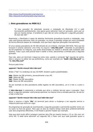 Entendendo e Dominando o Linux 5ed. - Carlos E. Morimoto - http://www.guiadohardware.net

http://www.linuxfromscratch.org/view/cvs/
http://beyond.linuxfromscratch.org/view/cvs/



:. Dois gravadores no MDK 8.2

       “O meu gravador foi detectado durante a instalação do Mandrake 8.2 e está
       funcionando perfeitamente, mas agora quero adicionar mais um gravador, para usar os
       dois ao mesmo tempo. O problema é que não sei como configurar o segundo gravador.
       Os dois são IDE.”

Realmente, o Mandrake é capaz de detectar facilmente gravadores durante a instalação, mas
caso você precise adicionar mais um gravador, ou trocar o gravador antigo por outro jumpeado
de forma diferente depois da instalação, terá que fazer algumas alterações manualmente.

O Linux acessa gravadores de CD IDE através de um módulo, chamado IDE-SCSI. Para que ele
funcione é preciso adicionar uma linha no arquivo “/etc/lilo.conf”, indicando os gravadores
de CD presentes na máquina, que serão direcionados ao módulo e através dele acessado pelo
sistema. Tudo o que você precisa fazer é editar a linha, adicionando a entrada para o segundo
gravador.

Para isto, abra um terminal e logue-se como root, usando o comando “su” seguido da senha.
Abra o arquivo no editor de sua preferência, como por exemplo em “kedit /etc/lilo.conf” ou
“vi /etc/lilo.conf”

Procure pela linha:

append="devfs=mount hdc=ide-scsi"

Onde o “hdc” é o endereço do seu CD-ROM. Existem quatro possibilidades:

hda: Master da IDE primária, provavelmente o seu HD
hdb: Slave da IDE
hdc: Master da IDE secundária
hdd: Slave da IDE secundária.

Se por exemplo os dois gravadores estão ligados na IDE secundária, um é o hdc e o outro o
hdd.

O hdc=ide-scsi é justamente a entrada que ativa o módulo ide-scsi para o gravador. Para
ativar o segundo gravador você precisa adicionar na mesma linha a entrada para ele. Se ele for
o hdd a linha fica:

append="devfs=mount hdc=ide-scsi hdd=ide-scsi"

Salve o arquivo e digite “lilo” no terminal para ativar a mudança e em seguida reinicie a
máquina para que entre em vigor.

Os programas de gravação já reconhecerão o segundo gravador e permitirão escolher entre um
ou outro na hora de gravar. Para usar os dois ao mesmo tempo você deve preferencialmente
usar dois programas diferentes, X-CD-Roast e gnome-Toaster por exemplo.

Veja que será muito difícil conseguir queimar dois CDs ao mesmo tempo a 12 ou 16x com um
único HD. O ideal seria adicionar um segundo HD, e fazer com que cada gravador grave a


                                               409
 