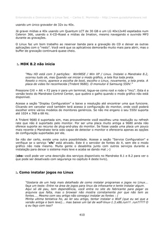 Entendendo e Dominando o Linux 5ed. - Carlos E. Morimoto - http://www.guiadohardware.net

usando um único gravador de 32x ou 40x.

Já gravei mídias a 40x usando um Quantum LCT de 30 GB e um LG 40x12x40 espetados num
Celeron 366, usando o X-CD-Roast e mídias da Imation, mesmo navegando e ouvindo MP3
durante as gravações.

O Linux faz um bom trabalho ao reservar banda para a gravação do CD e deixar as outras
aplicações com o “resto”. Você verá que os aplicativos demorarão muito mais para abrir, mas o
buffer de gravação continuará quase cheio.



:. MDK 8.2 não inicia

      “Meu HD está com 3 partições: Win98SE / Win XP / Linux. Instalei o Mandrake 8.2,
      ocorreu tudo ok, mas Quando vai iniciar o modo gráfico, a tela fica toda preta.
      Reseto o micro, aparece a escolha de boot, escolho o Linux, novamente, a tela preta. A
      placa de video foi reconhecida (Trident 9680). O moniutor é Samsung 550V.”

Pressione Crtl + Alt + F2 para ir para um terminal, logue-se como root e rode o "mcc". Esta é a
versão texto do Mandrake Control Center, que quebra o galho quando o modo gráfico não está
disponível.

Acesse a seção “Display Configuration” e baixe a resolução até encontrar uma que funcione.
Clicando em cancelar você também terá acesso à configuração do monitor, onde você poderá
escolher entre vários modelos de monitores genéricos. Se não me engano o seu 550V suporta
até 1024 x 768 a 68 Hz.

A Trident 9680 é suportada sim, mas provavelmente você escolheu uma resolução ou refresh
rate que não é suportado pelo monitor. Por ser uma placa muito antiga a 9680 ainda não
oferece suporte ao recurso de plug-and-play do monitor. Se fosse usada uma placa um pouco
mais recente o Mandrake teria sido capaz de detectar o monitor e ofereceria apenas as opções
de configuração suportadas por ele.

Se não der certo, existe uma outra possibilidade. Acesse a seção "Service Configuration" e
verifique se o serviço "xfs" está ativado. Este é o servidor de fontes do X, sem ele o modo
gráfico não roda mesmo. Muita gente o desabilita junto com outros serviços durante a
instalação para deixar o sistema mais leve e acaba se dando mal ;-)

(obs: você pode ver uma descrição dos serviços disponíveis no Mandrake 8.1 e 8.2 para ver o
que pode ser desativado com segurança no capítulo 4 deste livro).



:. Como instalar jogos no Linux

      “Gostaria de um help mais detalhado de como instalar programas e jogos no Linux...
      faça um teste: Entre na área de jogos para linux da infoexame e tente instalar algum.
      Aqui só dá pau, tem dependência, você entra no site do fabricante para pegar os
      arquivos que falta, mas o browser não mostra corretamente por que não tem as
      fontes.... Mesmo com seu artigo não consegui instalar as fontes : (
      Minha ultima tentativa foi, ao ler seu artigo, tentar instalar o Wolf (que eu sei que a
      versão antiga e bem leve)... mas baixei um tal de wolf-linux-1.3.x86.run!!! .run????? O
      q eu faço com isso?


                                             410
 