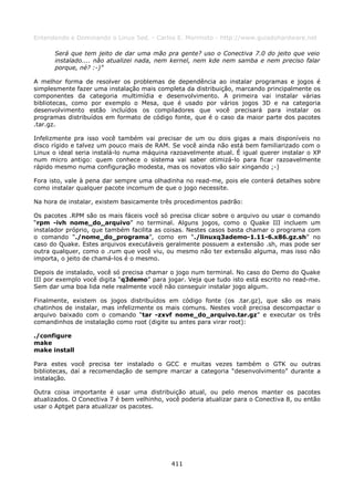 Entendendo e Dominando o Linux 5ed. - Carlos E. Morimoto - http://www.guiadohardware.net

      Será que tem jeito de dar uma mão pra gente? uso o Conectiva 7.0 do jeito que veio
      instalado.... não atualizei nada, nem kernel, nem kde nem samba e nem preciso falar
      porque, né? :-)”

A melhor forma de resolver os problemas de dependência ao instalar programas e jogos é
simplesmente fazer uma instalação mais completa da distribuição, marcando principalmente os
componentes da categoria multimídia e desenvolvimento. A primeira vai instalar várias
bibliotecas, como por exemplo o Mesa, que é usado por vários jogos 3D e na categoria
desenvolvimento estão incluídos os compiladores que você precisará para instalar os
programas distribuídos em formato de código fonte, que é o caso da maior parte dos pacotes
.tar.gz.

Infelizmente pra isso você também vai precisar de um ou dois gigas a mais disponíveis no
disco rígido e talvez um pouco mais de RAM. Se você ainda não está bem familiarizado com o
Linux o ideal seria instalá-lo numa máquina razoavelmente atual. É igual querer instalar o XP
num micro antigo: quem conhece o sistema vai saber otimizá-lo para ficar razoavelmente
rápido mesmo numa configuração modesta, mas os novatos vão sair xingando ;-)

Fora isto, vale à pena dar sempre uma olhadinha no read-me, pois ele conterá detalhes sobre
como instalar qualquer pacote incomum de que o jogo necessite.

Na hora de instalar, existem basicamente três procedimentos padrão:

Os pacotes .RPM são os mais fáceis você só precisa clicar sobre o arquivo ou usar o comando
“rpm -ivh nome_do_arquivo” no terminal. Alguns jogos, como o Quake III incluem um
instalador próprio, que também facilita as coisas. Nestes casos basta chamar o programa com
o comando “./nome_do_programa”, como em “./linuxq3ademo-1.11-6.x86.gz.sh” no
caso do Quake. Estes arquivos executáveis geralmente possuem a extensão .sh, mas pode ser
outra qualquer, como o .rum que você viu, ou mesmo não ter extensão alguma, mas isso não
importa, o jeito de chamá-los é o mesmo.

Depois de instalado, você só precisa chamar o jogo num terminal. No caso do Demo do Quake
III por exemplo você digita “q3demo” para jogar. Veja que tudo isto está escrito no read-me.
Sem dar uma boa lida nele realmente você não conseguir instalar jogo algum.

Finalmente, existem os jogos distribuídos em código fonte (os .tar.gz), que são os mais
chatinhos de instalar, mas infelizmente os mais comuns. Nestes você precisa descompactar o
arquivo baixado com o comando “tar -zxvf nome_do_arquivo.tar.gz” e executar os três
comandinhos de instalação como root (digite su antes para virar root):

./configure
make
make install

Para estes você precisa ter instalado o GCC e muitas vezes também o GTK ou outras
bibliotecas, daí a recomendação de sempre marcar a categoria “desenvolvimento” durante a
instalação.

Outra coisa importante é usar uma distribuição atual, ou pelo menos manter os pacotes
atualizados. O Conectiva 7 é bem velhinho, você poderia atualizar para o Conectiva 8, ou então
usar o Aptget para atualizar os pacotes.




                                             411
 