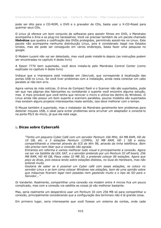 Entendendo e Dominando o Linux 5ed. - Carlos E. Morimoto - http://www.guiadohardware.net

pode ser dito para o CD-ROM, o DVD e o gravador de CDs, basta usar o X-CD-Roast para
queimar seus CDs.

O Linux já oferece um bom conjunto de softwares para assistir filmes em DVD, o Mandrake
acompanha o Xine e os plug-ins necessários. Você vai precisar também de um pacote chamado
libdvdcss que quebra a codificação dos DVDs protegidos, permitindo assisti-los no Linux. Este
pacote não acompanha nenhuma distribuição Linux, pois é considerado ilegal nos Estados
Unidos, mas ele pode ser conseguido em vários endereços, basta fazer uma pesquisa no
google.

O Modem Lucent não vai ser detectado, mas você pode instalá-lo depois (as instruções podem
ser encontradas no capítulo 4 deste livro)

A Epson 777é bem suportada, você deve instala-la pelo Mandrake Control Center (como
explicado no capítulo 4 deste livro)

Indique que a impressora está instalada em /dev/usb, que corresponde à localização das
portas USB no Linux. Se você tiver problemas com a instalação, ainda resta conectar um cabo
paralelo aí não tem erro.

Agora vamos às más notícias. O drive de Compact flash e o Scanner não são suportados, pode
ser que nas páginas dos fabricantes ou contatando o suporte você encontre alguma solução,
mas é mais provável que você tenha que reiniciar o micro e utiliza-los dentro do Windows. O
Linux ainda não possui um bom suporte a scanners paralelos, poucos modelos são suportados
mas existem alguns projetos interessantes neste sentido, isso deve melhorar com o tempo.

O Mouse também é suportado, mas o instalador do Mandrake geralmente tem problemas para
detectar mouses USB, o ideal para evitar problemas seria arrumar um adaptador e conectá-lo
na porta PS/2 do micro, já que ela está vaga.



:. Dicas sobre Cybercafé

      “Tenho um pequeno Cyber Café com um servidor Pentium 166 MHz, 64 MB RAM, HD de
      10 GB, etc. e 3 estações Pentium 133MHz, 32 MB RAM, HD 1 GB e estou
      compartilhando a internet através do ICS do Win 98, através da linha telefônica. Bom
      não preciso nem falar que a conexão não agrada.
      Entramos em reforma e vamos melhorar tudo visual e principalmente a conexão. Agora
      vai ser via Satélite da UOL SAT, e o servidor pretendo por um Pentium III off board, 256
      MB RAM, HD 40 GB, Placa video 32 MB 3D, e pretendo colocar 06 estações. Agora que
      peço as dicas, pois estava lendo sobre estações diskless, no Guia do Hardware, mas não
      entendi muito.
      Gostaria de saber se é possível um Cyber café com essas estações, se coloco no
      servidor Linux e se tem como colocar Windows nas estações, bom de uma opinião sobre
      que máquinas ficariam legal nem pesadas nem gastando muito e o tipo de SO para o
      Servidor...”

Oi Vanderlei. Realmente, compartilhar uma conexão via modem entre 4 micros fica um pouco
complicado, mas com a conexão via satélite as coisas já vão melhorar bastante.

Mas, seria realmente um desperdício usar um Pentium III com 256 MB só para compartilhar a
conexão, principalmente considerando que a configuração dos terminais não é lá grande coisa.

Em primeiro lugar, seria interessante que você fizesse um sistema de contas, onde cada


                                            415
 
