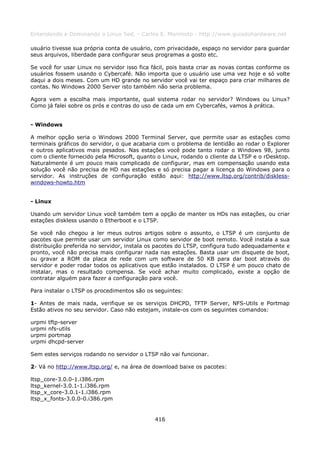 Entendendo e Dominando o Linux 5ed. - Carlos E. Morimoto - http://www.guiadohardware.net

usuário tivesse sua própria conta de usuário, com privacidade, espaço no servidor para guardar
seus arquivos, liberdade para configurar seus programas a gosto etc.

Se você for usar Linux no servidor isso fica fácil, pois basta criar as novas contas conforme os
usuários fossem usando o Cybercafé. Não importa que o usuário use uma vez hoje e só volte
daqui a dois meses. Com um HD grande no servidor você vai ter espaço para criar milhares de
contas. No Windows 2000 Server isto também não seria problema.

Agora vem a escolha mais importante, qual sistema rodar no servidor? Windows ou Linux?
Como já falei sobre os prós e contras do uso de cada um em Cybercafés, vamos à prática.


- Windows

A melhor opção seria o Windows 2000 Terminal Server, que permite usar as estações como
terminais gráficos do servidor, o que acabaria com o problema de lentidão ao rodar o Explorer
e outros aplicativos mais pesados. Nas estações você pode tanto rodar o Windows 98, junto
com o cliente fornecido pela Microsoft, quanto o Linux, rodando o cliente da LTSP e o rDesktop.
Naturalmente é um pouco mais complicado de configurar, mas em compensação usando esta
solução você não precisa de HD nas estações e só precisa pagar a licença do Windows para o
servidor. As instruções de configuração estão aqui: http://www.ltsp.org/contrib/diskless-
windows-howto.htm


- Linux

Usando um servidor Linux você também tem a opção de manter os HDs nas estações, ou criar
estações diskless usando o Etherboot e o LTSP.

Se você não chegou a ler meus outros artigos sobre o assunto, o LTSP é um conjunto de
pacotes que permite usar um servidor Linux como servidor de boot remoto. Você instala a sua
distribuição preferida no servidor, instala os pacotes do LTSP, configura tudo adequadamente e
pronto, você não precisa mais configurar nada nas estações. Basta usar um disquete de boot,
ou gravar a ROM da placa de rede com um software de 50 KB para dar boot através do
servidor e poder rodar todos os aplicativos que estão instalados. O LTSP é um pouco chato de
instalar, mas o resultado compensa. Se você achar muito complicado, existe a opção de
contratar alguém para fazer a configuração para você.

Para instalar o LTSP os procedimentos são os seguintes:

1- Antes de mais nada, verifique se os serviços DHCPD, TFTP Server, NFS-Utils e Portmap
Estão ativos no seu servidor. Caso não estejam, instale-os com os seguintes comandos:

urpmi   tftp-server
urpmi   nfs-utils
urpmi   portmap
urpmi   dhcpd-server

Sem estes serviços rodando no servidor o LTSP não vai funcionar.

2- Vá no http://www.ltsp.org/ e, na área de download baixe os pacotes:

ltsp_core-3.0.0-1.i386.rpm
ltsp_kernel-3.0.1-1.i386.rpm
ltsp_x_core-3.0.1-1.i386.rpm
ltsp_x_fonts-3.0.0-0.i386.rpm


                                              416
 