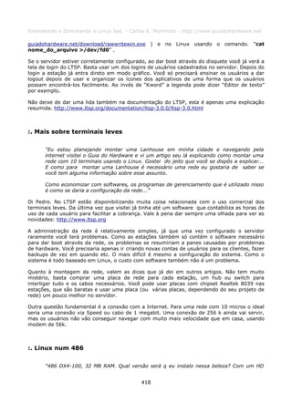 Entendendo e Dominando o Linux 5ed. - Carlos E. Morimoto - http://www.guiadohardware.net

guiadohardware.net/download/rawwritewin.exe ) e no Linux usando o comando. “cat
nome_do_arquivo >/dev/fd0” .

Se o servidor estiver corretamente configurado, ao dar boot através do disquete você já verá a
tela de login do LTSP. Basta usar um dos logins de usuários cadastrados no servidor. Depois do
login a estação já entra direto em modo gráfico. Você só precisará ensinar os usuários a dar
logout depois de usar e organizar os ícones dos aplicativos de uma forma que os usuários
possam encontrá-los facilmente. Ao invés de “Kword” a legenda pode dizer “Editor de texto”
por exemplo.

Não deixe de dar uma lida também na documentação do LTSP, esta é apenas uma explicação
resumida. http://www.ltsp.org/documentation/ltsp-3.0.0/ltsp-3.0.html



:. Mais sobre terminais leves

      “Eu estou planejando montar uma Lanhouse em minha cidade e navegando pela
      internet visitei o Guia do Hardware e vi um artigo seu lá explicando como montar uma
      rede com 10 terminais usando o Linux. Gostei do jeito que você se dispôs a explicar...
      E como para montar uma Lanhouse é necessário uma rede eu gostaria de saber se
      você tem alguma informação sobre esse assunto.

      Como economizar com softwares, os programas de gerenciamento que é utilizado nisso
      é como se daria a configuração da rede...”

Oi Pedro. No LTSP estão disponibilizando muita coisa relacionada com o uso comercial dos
terminais leves. Da última vez que visitei já tinha até um software que contabiliza as horas de
uso de cada usuário para facilitar a cobrança. Vale à pena dar sempre uma olhada para ver as
novidades: http://www.ltsp.org

A administração da rede é relativamente simples, já que uma vez configurado o servidor
raramente você terá problemas. Como as estações também só contém o software necessário
para dar boot através da rede, os problemas se resumiriam a panes causadas por problemas
de hardware. Você precisaria apenas ir criando novas contas de usuários para os clientes, fazer
backups de vez em quando etc. O mais difícil é mesmo a configuração do sistema. Como o
sistema é todo baseado em Linux, o custo com software também não é um problema.

Quanto à montagem da rede, valem as dicas que já dei em outros artigos. Não tem muito
mistério, basta comprar uma placa de rede para cada estação, um hub ou switch para
interligar tudo e os cabos necessários. Você pode usar placas com chipset Realtek 8039 nas
estações, que são baratas e usar uma placa (ou várias placas, dependendo do seu projeto de
rede) um pouco melhor no servidor.

Outra questão fundamental é a conexão com a Internet. Para uma rede com 10 micros o ideal
seria uma conexão via Speed ou cabo de 1 megabit. Uma conexão de 256 k ainda vai servir,
mas os usuários não vão conseguir navegar com muito mais velocidade que em casa, usando
modem de 56k.



:. Linux num 486

      “486 DX4-100, 32 MB RAM. Qual versão será q eu instalo nessa beleza? Com um HD


                                             418
 