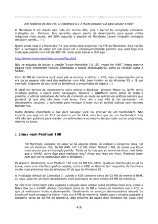 Entendendo e Dominando o Linux 5ed. - Carlos E. Morimoto - http://www.guiadohardware.net

       pré-histórico de 800 MB. O Mandrake 8.1 é muito pesado? Dá para utilizar o KDE”

O Mandrake 8 em diante não roda em micros 486, pois o Kernel foi compilado utilizando
instruções do    Pentium. Isso garantiu algum ganho de desempenho para quem utiliza
máquinas mais atuais, até 30% segundo o pessoal da Mandrake (quem ninguém consegue
descobrir aonde... :-).

Quem ainda roda é o Mandrake 7.1 que ainda está disponível no FTP da Mandrake. Esta versão
tem a vantagem de caber em um único CD e consequentemente permitir que você faça ima
instalação padrão num HD de 800 MB. Você pode baixar o ISO aqui:

http://www.linux-mandrake.com/en/ftp.php3

Não se esqueça de baixar a versão “Linux-Mandrake 7.0 ISO image for i486”. Nesta mesma
página você encontrará versões destinadas a outros processadores, como as versões Alpha e
SPARC.

Com 32 MB de memória você pode até se arriscar a utilizar o KDE, mas o desempenho como
era de se esperar não será dos melhores num 486, bem inferior ao do Windows 95 + IE por
exemplo. Depende do seu nível de tolerância a ampulhetas de espera :-)

O ideal em termos de desempenho seria utilizar o Blackbox, Window Maker ou QVFM como
interface gráfica, o Opera como navegador, Abiword + GNUMeric como editor de texto e
planilha, e utilizar aplicativos de linha de comando ao invés de aplicativos gráficos sempre que
possível, já que eles são bem mais leves. Com isto o seu 486 já vai apresentar um
desempenho razoável, o suficiente para navegar e fazer outras tarefas básicas sem maiores
transtornos.

Outro detalhe importante é que para navegar você vai precisar de um hardmodem. Não
importa que seja um de 33.6 ou mesmo um de 14.4, mas tem que ser um hardmodem. Um
486 não tem potência para manter um softmodem e ao mesmo tempo rodar outros programas,
mesmo no Linux.



:. Linux num Pentium 100

       “Oi Morimoto. Gostaria de saber se há alguma forma de instalar o conectiva linux 7.0
       em um Pentium 100, 16 MB RAM, HD 1.6 GB, Video Trident 1 MB, de modo que fique
       mais enxuto que a instalação padrão. Todas as formas que eu tentei ele ficou mais lento
       que o Win95, como faço para melhorar isso? Ainda sou leigo em linux. Pretendo fazer
       com que ele se comunique com o Windows.”

Oi Wandro. Realmente, num Pentium 100 com 16 MB fica difícil. Qualquer distribuição atual do
Linux, mais uma interface gráfica pesada, como o KDE ou Gnome tem requisitos de hardware
muito mais próximos dos do Windows XP do que do Windows 98.

A instalação default do Conectiva 7, usando o KDE consome cerca de 52 MB de memória RAM,
ou seja, para ter um bom desempenho você precisaria ter pelo menos 64 MB de memória.

Se não tiver como fazer esse upgrade a solução seria utilizar outra interface mais leve, como o
Black Box ou o IceWM. Ambos consomem cerca de 16 MB a menos de memória que o KDE, o
que já melhoraria muito o desempenho. Desativando os serviços desnecessários através do
Linuxconf você conseguiria liberar mais uns 8 MB de memória. Neste caso o sistema passaria a
consumir cerca de 28 MB de memória, algo próximo do usado pelo Windows 98. Caso você


                                              419
 