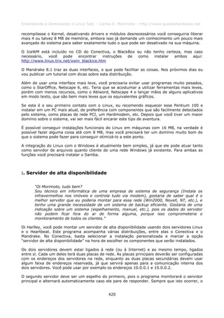 Entendendo e Dominando o Linux 5ed. - Carlos E. Morimoto - http://www.guiadohardware.net

recompilasse o Kernel, desativando drivers e módulos desnecessários você conseguiria liberar
mais 4 ou talvez 8 MB de memória, embora isso já demande um conhecimento um pouco mais
avançado do sistema para saber exatamente tudo o que pode ser desativado na sua máquina.

O IceWM está incluído no CD do Conectiva, o BlackBox eu não tenho certeza, mas caso
necessário,   você    pode   encontrar    instruções de como instalar ambos   aqui:
http://www.linux.trix.net/xwin_blackice.htm

O Mandrake 8.1 traz as duas interfaces, o que pode facilitar as coisas. Nos próximos dias eu
vou publicar um tutorial com dicas sobre esta distribuição.

Além de usar uma interface mais leve, você precisaria evitar usar programas muito pesados,
como o StarOffice, Netscape 6, etc. Teria que se acostumar a utilizar ferramentas mais leves,
porém com menos recursos, como o Abiword, Netscape 4 e lançar mãos de alguns aplicativos
em modo texto, que são bem mais leves que os equivalentes gráficos.

Se esta é o seu primeiro contato com o Linux, eu recomendo esquecer esse Pentium 100 e
instalar em um PC mais atual, de preferência com componentes que são facilmente detectados
pelo sistema, como placas de rede PCI, um Hardmodem, etc. Depois que você tiver um maior
domínio sobre o sistema, vai ser mais fácil encarar este tipo de aventura.

É possível conseguir instalações funcionais do Linux em máquinas com 16 MB, na verdade é
possível fazer alguma coisa até com 8 MB, mas você precisará ter um domínio muito bom do
que o sistema pode fazer para conseguir otimizá-lo a este ponto.

A integração do Linux com o Windows é atualmente bem simples, já que ele pode atuar tanto
como servidor de arquivos quanto cliente de uma rede Windows já existente. Para ambas as
funções você precisará instalar o Samba.



:. Servidor de alta disponibilidade

      “Oi Morimoto, tudo bem?
      Sou técnico em informática de uma empresa de sistema de segurança (Instala os
      infravermelhos nos imóveis e controla tudo via modem), gostaria de saber qual é o
      melhor servidor que eu poderia montar para essa rede (Win2000, Novell, NT, etc.), e
      tenho uma grande necessidade de um sistema de backup eficiente. Gostaria de uma
      indicação sobre um sistema (espelhamento, manual, etc.), pois os dados do servidor
      não podem ficar fora do ar de forma alguma, porque isso comprometeria o
      monitoramento de todos os clientes.”

Oi Harlley, você pode montar um servidor de alta disponibilidade usando dois servidores Linux
e o Heartbeat. Este programa acompanha várias distribuições, entre elas o Conectiva e o
Mandrake. No Conectiva, basta selecionar a instalação personalizada e marcar a opção
“servidor de alta disponibilidade” na hora de escolher os componentes que serão instalados.

Os dois servidores devem estar ligados à rede (ou à Internet) e ao mesmo tempo, ligados
entre sí. Cada um deles terá duas placas de rede. As placas principais deverão ser configuradas
com os endereços dos servidores na rede, enquanto as duas placas secundárias devem usar
algum faixa de endereços reservada, já que servirá apenas para a comunicação interna dos
dois servidores. Você pode usar por exemplo os endereços 10.0.0.1 e 10.0.0.2.

O segundo servidor deve ser um espelho do primeiro, pois o programa monitorará o servidor
principal e alternará automaticamente caso ele pare de responder. Sempre que isto ocorrer, o


                                             420
 