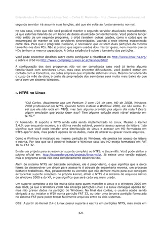 Entendendo e Dominando o Linux 5ed. - Carlos E. Morimoto - http://www.guiadohardware.net

segundo servidor irá assumir suas funções, até que ele volte ao funcionamento normal.

No seu caso, creio que não será possível manter o segundo servidor atualizado manualmente,
já que estamos falando de um banco de dados atualizado constantemente. Você poderia lançar
mão então de um segundo programa, o drbd (existem outras opções, como o coda) que se
encarregará de manter os dois servidores sincronizados, usando a rede interna estabelecida
entre eles. Para que o programa funcione, é necessário que existam duas partições do mesmo
tamanho nos dois PCs. Não é preciso que sejam usados dois micros iguais, nem mesmo que os
HDs tenham a mesma capacidade. A única exigência é sobre o tamanho das partições.

Você pode encontrar detalhes sobre como configurar o Heartbeat no http://www.linux-ha.org/
e sobre o drbd no http://www.complang.tuwien.ac.at/reisner/drbd/

A configuração dos dois programas não vai ser complicada caso você já tenha alguma
familiaridade com servidores Linux, mas caso encontre dificuldades, você poderá entrar em
contato com a Conectiva, ou outra empresa que implante sistemas Linux. Mesmo considerando
o custo da mão de obra, o custo de propriedade dos servidores será muito mais baixo do que
seria com um sistema Windows.



:. NTFS no Linux

      "Olá Carlos. Atualmente uso um Pentium 3 com 128 de ram, HD de 20GB, Windows
      2000 professional em NTFS. Quando tentei instalar o Winlinux 2000, ele não rodou. Eu
      sei que ele não roda em NTFS, mas tem alguma previsão pra algum dia rodar? Existe
      algum emulador que possa fazer isso? Tem alguma solução mais viável estando em
      NTFS?"

Oi Fernando. O suporte a NFTS ainda está sendo implementado no Linux. Mesmo o Kernel
2.4.9, que enquanto escrevo, é a última versão estável, permite acesso apenas de leitura. Isto
significa que você pode instalar uma distribuição do Linux e acessar um HD formatado em
NTFS apartir dela, mas poderá apenas ler os dados, nada de alterar ou gravar novos arquivos.

Como o Winlinux é instalado na mesma partição do Windows, ele precisa ter acesso de leitura
e escrita. Por isso que so é possível instalar o Winlinux caso seu HD esteja formatado em FAT
16 ou FAT 32.

Existe um projeto para acrescentar suporte completo ao NTFS, o Linux-ntfs. Você pode visitar a
página oficial em: http://sourceforge.net/projects/linux-ntfs/. Já existe uma versão estável,
mas o programa ainda não está completamente desenvolvido.

Além do sistema NTFS ser bastante complexo, ele é proprietário, o que significa que a única
forma de desenvolver um driver para acessa-lo é através de engenharia reversa, um processo
bastante trabalhoso. Mas, pessoalmente eu acredito que não demore muito para que consigam
acrescentar suporte completo no próprio kernel, afinal o NTFS é o sistema de arquivos nativo
do Windows 2000 e do XP, o que significa que será cada vez mais usado.

Um suporte completo a ele faz muita falta para quem mantém o Linux e o Windows 2000 em
dual boot, já que o Windows 2000 não enxerga partições Linux e o Linux consegue apenas ler,
mas não gravar dados na partição do Windows. No final das contas, o usuário acaba sendo
obrigado a ou instalar o W2K numa partição FAT 32, ou criar uma terceira partição formatada
no sistema FAT para poder trocar facilmente arquivos entre os dois sistemas.

OBS: A partir do Kernel 2.4 o Linux possui suporte a escrita em partições NTFS, mas ainda em


                                             421
 