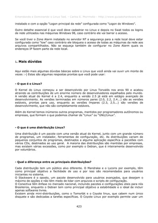Entendendo e Dominando o Linux 5ed. - Carlos E. Morimoto - http://www.guiadohardware.net

instalado e com a opção “Logon principal da rede” configurada como “Logon do Windows”.

Outro detalhe essencial é que você deve cadastrar no Linux e depois no Swat todos os logins
de rede utilizados nas máquinas Windows 98, caso contrário ele vai barrar o acesso.

Se você tiver o Zone Alarm instalado no servidor NT a segurança para a rede local deve estar
configurada como “low” caso contrário ele bloqueia o acesso de todas as máquinas da rede aos
arquivos compartilhados. Não se esqueça também de configurar no Zone Alarm quais os
endereços IP fazem parte da rede local.



:. Mais dúvidas

Aqui estão mais algumas dúvidas básicas sobre o Linux que você ainda vai ouvir um monte de
vezes :-) Estas são algumas respostas prontas que você pode usar:


- O que é o Linux?

O Kernel do Linux começou a ser desenvolvido por Linus Torvalds nos anos 90 e acabou
atraindo as contribuições de um enorme número de desenvolvedores espalhados pelo mundo.
A versão atual do Kernel é a 2.4, enquanto a versão 2.5 já está em estágio avançado de
desenvolvimento. As versões terminadas em números pares (2.0, 2.2, 2.4...) são as versões
estáveis, prontas para uso, enquanto as versões ímpares (2.3, 2.5...) são versões de
desenvolvimento, que não são completamente estáveis.

Além do Kernel temos inúmeros outros programas, mantidos por programadores autônomos ou
empresas, que formam o que podemos chamar de “Linux” ou “GNU/Linux”.



- O que é uma distribuição Linux?

Uma distribuição é um pacote com uma versão atual do Kernel, junto com um grande número
de programas, um instalador, ferramentas de configuração, etc. As distribuições variam de
pequenos conjuntos de programas, destinados a alguma aplicação específica a pacotões com
vários CDs, destinados ao uso geral. A maioria das distribuições são mantidas por empresas,
mas existem várias excessões, como por exemplo o Debian, que é inteiramente desenvolvido
por voluntários.



- Qual a diferença entre as principais distribuições?

Cada distribuição tem um público alvo diferente. O Mandrake e o Lycoris por exemplo, têm
como principal objetivo a facilidade de uso e por isso são recomendados para usuários
iniciantes no sistema.
O Slackware é o oposto, um pacote desenvolvido para usuários avançados, que desejam o
máximo de opções e não têm medo de lidar com arquivos e scripts de configuração.
O Conectiva têm ênfase no mercado nacional, incluindo pacotes e configurações úteis para nós
Brasileiros, enquanto o Debian tem como principal objetivo a estabilidade e o ideal de incluir
apenas softwares livres.
Existem ainda mini-distribuições, como o Tomsrtbt e o Coyote linux, que cabem num único
disquete e são dedicadas a tarefas específicas. O Coyote Linux por exemplo permite usar um


                                             423
 