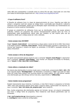 Entendendo e Dominando o Linux 5ed. - Carlos E. Morimoto - http://www.guiadohardware.net

velho 486 para compartilhar a conexão entre os vários PCs da rede. Você pode ver uma lista
com todas as distribuições disponíveis em: http://www.linux.org/dist/list.html



- O que é software livre?

A filosofia do software livre é a base do desenvolvimento do Linux. Significa que além de
utilizar o programa você tem acesso ao código fonte e permissão para estudá-lo e alterá-lo
conforme suas necessidades, desde que as alterações sejam devolvidas aos mantenedores do
programa e outros usuários interessados.

É graças ao predomínio de softwares livres que as distribuições linux são quase sempre
gratuítas, embora um programa não precise necessariamente gratuíto para ser livre. O
programador pode perfeitamente cobrar pelo seu trabalho ou até mesmo pelo uso do
programa, desde que o código possa ser visto e alterado.



- Como acesso meu CD-ROM?

Digite “mount /mnt/cdrom” num terminal ou clique sobre o ícone do Cd no KDE. Para trocar
o CD digite primeiro “umount /mnt/cdrom”. Muitas distribuições suportam o automount, um
recurso que dispensa o usuário de digitar os comandos. O CD-ROM é acessado através da
pasta /mnt/cdrom



- Como acesso o drive de disquetes?

Em geral você precisará apenas monta-lo com o comando “mount /mnt/floppy” e desmontar
com o comando “umount /mnt/floppy”. Para montar um disquete formatado no Windows,
use o “mount -t vfat /dev/fd0 /mnt/floppy”.



- Como altero a resolução do vídeo?

Na maioria das distribuições é preciso mudar para o modo texto, pressionando Ctrl + Alt + F2
e em seguida digitar “Xconfigurator”. No Mandrake o comando é o “mcc” que pode ser dado
tanto em modo texto quanto num terminal dentro do modo gráfico. Se você estiver usando
uma distribuição que não ofereça nenhum dos dois, experimente o “xf86config”.



- Como instalo novos programas?

Existem basicamente duas maneiras. A primeira, e mais fácil é baixar o programa no formato
.RPM, onde você precisará apenas clicar sobre o arquivo sobre o gerenciador de arquivos, ou
usar o comando “rpm -ivh nome_do_arquivo.rpm” para instalá-lo.

Mas, muitos programas são distribuídos apenas em formato .tar.gz, um arquivo compactado
que inclui o código fonte do programa. Para instala-los você deverá geralmente usar os
comandos:

$ tar -zxvf arquivo.tar.gz (descompacta o arquivo)
$ ./configure (roda o script de configuração)

                                            424
 