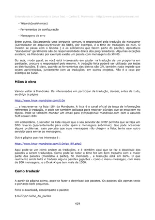 Entendendo e Dominando o Linux 5ed. - Carlos E. Morimoto - http://www.guiadohardware.net

  - Wizards(assistentes)

  - Ferramentas de configuração

  - Mensagens de erro

Entre outros. Esclarecendo uma pergunta comum, o responsável pela tradução do Konqueror
(Gerenciador de arquivos/browser do KDE), por exemplo, é o time de traduções do KDE. O
mesmo se passa com o Gnome ( e os aplicativos que fazem parte do pacote). Aplicativos
"standalone" geralmente são de responsabilidade direta dos programadores. Algumas exceções
existem; na Mandrake por exemplo existe um pacote com mensagens do XMMS.

Ou seja, modo geral, se você está interessado em ajudar na tradução de um programa em
particular, procure o responsável pelo mesmo. A tradução feita poderá ser utilizada por todas
as distribuições. É claro, quando as ferramentas das distros são GPL também nada impede que
sejam aproveitadas, juntamente com as traduções, em outros projetos. Não é o caso por
exemplo da SuSe.


Mãos à obra

Vamos voltar à Mandrake. Os interessados em participar da tradução, devem, antes de tudo,
se dirigir à página

http://www.linux-mandrake.com/l10n

... e inscrever-se na lista i18n da Mandrake. A lista é o canal oficial de troca de informações
referentes à tradução, e pode ser também utilizada para resolver dúvidas que se encaixem no
tópico. Pode-se também mandar um email para sympa@linux-mandrake.com com o assunto
SUB cooker-i18n

Um comentário, o servidor da lista requer que o seu servidor de SMTP permita que se faça um
DNS reverso (aparentemente para coibir spam e mensagens anônimas). Isso pode ocasionar
alguns problemas; caso perceba que suas mensagens não chegam a lista, tente usar outro
servidor para enviar as mensagens.

Outra página que nos interessa é :

http://www.linux-mandrake.com/l10n/pt_BR.php3

Aqui pode-se ver como andam as traduções, e é também aqui que se faz o download dos
pacotes a serem traduzidos. Como pode-se notar o time fez um bom trabalho com a maior
parte dos pacotes (modéstia a parte). No momento , a tradução está em 66%. O que
realmente ainda falta é traduzir alguns pacotes gigantes - como o menu-messages, com mais
de 800 mensagens, e o Drak-X que tem mais de 1000.


Como traduzir

A partir da página acima, pode-se fazer o download dos pacotes. Os pacotes são apenas texto
e portanto bem pequenos.

Feito o download, descompacte o pacote:

$ bunzip2 nome_do_pacote

                                             429
 