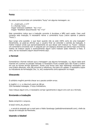 Entendendo e Dominando o Linux 5ed. - Carlos E. Morimoto - http://www.guiadohardware.net

fuzzy

Às vezes será encontrado um comentário "fuzzy" em alguma mensagem. ex:

  #: ../urpm.pm_.c:177
  #, c-format, fuzzy
  msgid "Unknown webfetch `%s' !!!n"
  msgstr "Webfetch desconhecido`%s' !!!n"

Este comentário indica que a tradução corrente é duvidosa e NÃO será usada. Caso você
conserte esta tradução, é necessário retirar o comentário fuzzy (retire apenas a palavra
"fuzzy").

Aqui surge uma questão: o que fazer quando não se está 100% certo de uma tradução?
Geralmente, se pode-se afirmar que o usuário final vai entender o sentido da tradução, é
melhor traduzir ainda que aproximadamente do que deixar sem traduzir ou "fuzzy". Coloque
um comentário (iniciando com # [seguido por um espaço]) dizendo que talvez haja uma forma
melhor de traduzir aquilo e eventualmente algum outro tradutor pode melhorar a frase. É
claro, faz-se necessário algum discernimento aqui.


c-format

Comentários c-format indicam que a mensagem usa alguma formatação, i.e, algum dado será
inserido em runtime na posição indicada. É necessário muito cuidado para não mudar a ordem
em que as format strings aparecem. Existe uma forma caso seja realmente necessário usar
uma ordem diferente, mas não encontrei a referência, fica para um update. É necessário copiar
os indicadores de formatação (%s, n, etc) exatamente como aparecem na msgid.


Checando

O utilitário msgfmt permite checar se o pacote contém erros:

$ msgfmt -c -v -o /dev/null urpmi-pt_BR.po
236 translated messages, 3 fuzzy translations.

Caso indique algum erro, é necessário corrigir (geralmente é algum erro com as c-format).


Enviando a tradução

Basta comprimir o arquivo,

$ bzip2 nome_do_arquivo

... e enviá-lo anexado por e-mail para o Pablo Saratxaga (pablo@mandrakesoft.com), chefe da
equipe de tradução da Mandrake.


Usando o kbabel



                                             431
 
