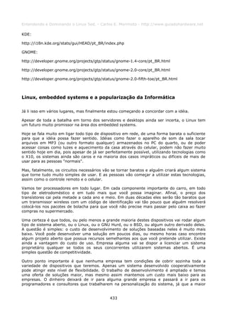 Entendendo e Dominando o Linux 5ed. - Carlos E. Morimoto - http://www.guiadohardware.net

KDE:

http://i18n.kde.org/stats/gui/HEAD/pt_BR/index.php

GNOME:

http://developer.gnome.org/projects/gtp/status/gnome-1.4-core/pt_BR.html

http://developer.gnome.org/projects/gtp/status/gnome-2.0-core/pt_BR.html

http://developer.gnome.org/projects/gtp/status/gnome-2.0-fifth-toe/pt_BR.html



Linux, embedded systems e a popularização da Informática

Já li isso em vários lugares, mas finalmente estou começando a concordar com a idéia.

Apesar de toda a batalha em torno dos servidores e desktops ainda ser incerta, o Linux tem
um futuro muito promissor na área dos embedded systems.

Hoje se fala muito em ligar todo tipo de dispositivo em rede, de uma forma barata o suficiente
para que a idéia possa fazer sentido. Idéias como fazer o aparelho de som da sala tocar
arquivos em MP3 (ou outro formato qualquer) armazenados no PC do quarto, ou de poder
acessar coisas como luzes e aquecimento da casa através do celular, podem não fazer muito
sentido hoje em dia, pois apesar de já ser perfeitamente possível, utilizando tecnologias como
o X10, os sistemas ainda são caros e na maioria dos casos impráticos ou difíceis de mais de
usar para as pessoas "normais".

Mas, fatalmente, os circuitos necessários vão se tornar baratos e alguém criará algum sistema
que torne tudo muito simples de usar. E as pessoas vão começar a utilizar estas tecnologias,
assim como o controle remoto e o celular.

Vamos ter processadores em todo lugar. Em cada componente importante do carro, em todo
tipo de eletrodoméstico e em tudo mais que você possa imaginar. Afinal, o preço dos
transístores cai pela metade a cada ano e meio. Em duas décadas eles serão tão baratos que
um transmissor wireless com um código de identificação vai tão pouco que alguém resolverá
colocá-los nos pacotes de bolacha para que você não precise mais passar pelo caixa ao fazer
compras no supermercado.

Uma certeza é que todos, ou pelo menos a grande maioria destes dispositivos vai rodar algum
tipo de sistema aberto, ou o Linux, ou o GNU Hurd, ou o BSD, ou algum outro derivado deles.
A questão é simples: o custo de desenvolvimento de soluções baseadas neles é muito mais
baixo. Você pode desenvolver uma solução em poucos dias, ou mesmo horas caso encontre
algum projeto aberto que possua recursos semelhantes aos que você pretende utilizar. Existe
ainda a vantagem do custo de uso. Empresa alguma vai se dispor a licenciar um sistema
proprietário qualquer se todos os seus concorrentes utilizarem sistemas abertos. É uma
simples questão de competitividade.

Outro ponto importante é que nenhuma empresa tem condições de cobrir sozinha toda a
variedade de dispositivos que teremos. Apenas um sistema desenvolvido cooperativamente
pode atingir este nível de flexibilidade. O trabalho de desenvolvimento é ampliado e temos
uma oferta de soluções maior, mas mesmo assim mantemos um custo mais baixo para as
empresas. O dinheiro deixará de ir para alguma grande empresa e passará a ir para os
programadores e consultores que trabalharem na personalização do sistema, já que a maior


                                             433
 