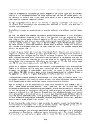 Entendendo e Dominando o Linux 5ed. - Carlos E. Morimoto - http://www.guiadohardware.net

parte dos componentes necessários já estarão disponíveis em algum lugar. Este modelo fará
com que o ciclo de desenvolvimento de novos produtos caia da casa dos meses, para a casa
das semanas ou mesmo dias, o que será muito benéfico para a gereção de empregos,
crescimento da economia e assim por diante.

Ou seja, independentemente do que você rode no seu desktop ou servidor, com certeza você
vai conviver muito mais tempo com sistemas livres, derivados ou não do Linux. Eles vão se
espalhar como uma praga :-)

Se você tiver interesse em se aprofundar no assunto, pode dar uma relida no capítulo 8 deste
livro.

Por sinal, até mesmo nos desktops os sistemas abertos estão crescendo. A dupla Windows e
Office sozinha já custa mais que um PC básico. Este é um dos principais motivos dos PCs de
grife custarem sempre quase o dobro do valor de um PC sem marca. Muitos fabricantes estão
percebendo que isso está minando suas vendas e começam a buscar alternativas para baratear
seus PCs. Alguns começam a optar pelo uso do OpenOffice ou Corel Word Perfect no lugar do
MS Office e outros já resolveram radicalizar de vez, como a Microtel, substituindo o Windows
pelo Lindows ou Mandrake numa linha de baixo custo que conta com modelos básicos, sem
monitor, por apenas US$ 199.

A questão é que o modelo de negócio da Microsoft está falido. Eles não tem como manter os
preços dos softwares no patamar que estão por muito tempo. Se simplesmente baixarem os
preços acabam com a margem de lucro e se não o fizerem vão perder cada vez mais mercado,
pois a tendência natural é que a turma Linux/OpenOffice/Mozilla & cia continue evoluindo até
que não faça muito mais diferença do ponto de vista de um usuário médio qual sistema
utilizar. Logo estaremos pagando 100 dólares ou menos por um PC, não fará sentido pagar
mais R$ 400 pelo sistema operacional e mais R$ 800 pelo Office.

A idéia de "PC popular" como proposta pelo Governo é uma grande idiotice na minha opinião.
Os PCs já são baratos e vão ficar ainda mais nos próximos anos. Se não fossem os impostos e
os gastos com software, já teríamos PCs (sem monitor) por menos de R$ 650 (sim, mesmo
com o dólar a R$ 3,00), menos do que o projeto proposto custaria, com a vantagem de que os
PCs poderiam ser montados ao gosto do freguês em qualquer lojinha de esquina.

Existem várias formas de popularizar a informática a um custo viável. O problema não é a falta
de dinheiro, mas sim a falta de conhecimento técnico e bom senso. Mesmo na condição atual é
possível desenvolver projetos excelentes mesmo com um orçamento limitado.

Veja por exemplo o caso dos telecentros que estão sendo implantados pela prefeitura de São
Paulo. Temos várias estações rodando Linux, OpenOffice, etc. Os usuários tem total
privacidade e possibilidade de personalizar seu desktop, guardar seus arquivos com segurança,
etc. pois da primeira vez que usam o telecentro é criada uma conta de usuário, que também
serve como endereço de e-mail. As contas de usuário no linux são bastante seguras, ao mesmo
tempo protegendo os arquivos do usuário e evitando que ele possa causar danos ao sistema.
Enquanto alguns administradores ficam quebrando a cabeça para tentar impedir que os
usuários alterem as configurações do sistema, instalem programas na máquina etc., enquanto
outros preferem adotar a opção mais simples... :-)

O mais interessante neste sistema é que as contas de usuário criadas nos telecentros são
periodicamente sincronizadas com as de um servidor central. Isto significa que os usuários
poderão acessar suas contas em qualquer um dos telecentros.

Para orçamentos ainda mais limitados, existe ainda a opção dos terminais X, que já expliquei à
exaustão aqui no Guia. Leia a versão mais recente do tutorial aqui: :. Terminais X (capítulo 7
do e-book). Por que você acha que gosto tanto dos meus 486? Eles são tão rápidos quanto o


                                             434
 