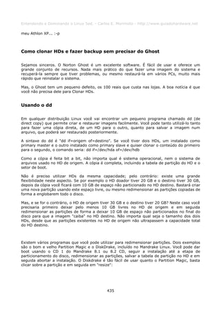 Entendendo e Dominando o Linux 5ed. - Carlos E. Morimoto - http://www.guiadohardware.net

meu Athlon XP... :-p



Como clonar HDs e fazer backup sem precisar do Ghost

Sejamos sinceros. O Norton Ghost é um excelente software. É fácil de usar e oferece um
grande conjunto de recursos. Nada mais prático do que fazer uma imagem do sistema e
recuperá-la sempre que tiver problemas, ou mesmo restaurá-la em vários PCs, muito mais
rápido que reinstalar o sistema.

Mas, o Ghost tem um pequeno defeito, os 100 reais que custa nas lojas. A boa notícia é que
você não precisa dele para Clonar HDs.


Usando o dd

Em qualquer distribuição Linux você vai encontrar um pequeno programa chamado dd (de
direct copy) que permite criar e restaurar imagens facilmente. Você pode tanto utilizá-lo tanto
para fazer uma cópia direta, de um HD para o outro, quanto para salvar a imagem num
arquivo, que poderá ser restaurado posteriormente.

A sintaxe do dd é "dd if=origem of=destino". Se você tiver dois HDs, um instalado como
primary master e o outro instalado como primary slave e quiser clonar o conteúdo do primeiro
para o segundo, o comando seria: dd if=/dev/hda of=/dev/hdb

Como a cópia é feita bit a bit, não importa qual é sistema operacional, nem o sistema de
arquivos usado no HD de origem. A cópia é completa, incluindo a tabela de partição do HD e o
setor de boot.

Não é preciso utilizar HDs da mesma capacidade; pelo contrário: existe uma grande
flexibilidade neste aspecto. Se por exemplo o HD doador tiver 20 GB e o destino tiver 30 GB,
depois da cópia você ficará com 10 GB de espaço não particionado no HD destino. Bastará criar
uma nova partição usando este espaço livre, ou mesmo redimensionar as partições copiadas de
forma a englobarem todo o disco.

Mas, e se for o contrário, o HD de origem tiver 30 GB e o destino tiver 20 GB? Neste caso você
precisaria primeiro deixar pelo menos 10 GB livres no HD de origem e em seguida
redimensionar as partições de forma a deixar 10 GB de espaço não particionados no final do
disco para que a imagem "caiba" no HD destino. Não importa qual seja o tamanho dos dois
HDs, desde que as partições existentes no HD de origem não ultrapassem a capacidade total
do HD destino.



Existem vários programas que você pode utilizar para redimensionar partições. Dois exemplos
são o bom e velho Partition Magic e o DiskDrake, incluído no Mandrake Linux. Você pode dar
boot usando o CD 1 do Mandrake 8.1 ou 8.2 CD, seguir a instalação até a etapa de
particionamento do disco, redimensionar as partições, salvar a tabela de partição no HD e em
seguida abortar a instalação. O Diskdrake é tão fácil de usar quanto o Partition Magic, basta
clicar sobre a partição e em seguida em "resize":




                                             435
 