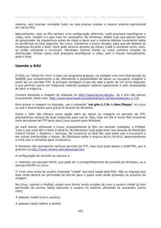 Entendendo e Dominando o Linux 5ed. - Carlos E. Morimoto - http://www.guiadohardware.net

sistema, sem precisar reinstalar tudo, ou caso precise instalar o mesmo sistema operacional
em vários PCs.

Naturalmente, caso os PCs tenham uma configuração diferente, você precisará reconfigurar o
vídeo, som, modem e o que mais for necessário. No Windows, delete tudo que estiver dentro
do gerenciador de dispositivos antes da cópia e deixe que o sistema detecte novamente todos
os periféricos no boot seguinte. No Linux, mantenha o kudzu ativado, para que ele detecte as
mudanças durante o boot. Você pode ativa-lo através do ntsysv (rode o comando como root),
ou então utilizando o Linuxconf, Mandrake Control Center ou outro utilitário incluído na
distribuição. Muitas vezes você precisará reconfigurar o vídeo, som e mouse manualmente,
após o boot.


Usando o G4U

O G4U, ou "Ghost for Unix" é mais um programa gratuito, na verdade uma mini-distribuição do
NetBSD que complementa o dd, oferecendo a possibilidade de salvar ou recuperar imagens a
partir de um servidor FTP. A principal vantagem é que ele roda a partir de um único disquete,
o que permite usa-lo em máquinas rodando qualquer sistema operacional e sem necessidade
de abrir a máquina.

Comece baixando a imagem do disquete no http://www.feyrer.de/g4u. Se o link não estiver
funcionando, tente este: http://www.downloads-guiadohardware.net/download/g4u-1.7.fs

Para gravar a imagem no disquete, use o comando "cat g4u-1.7.fs >/dev/floppy" no Linux
ou use o Rawwritewin para gravá-lo através do Windows.

Como o G4U não oferece outra opção além de salvar as imagens no servidor de FTP,
precisaremos sempre de duas máquinas para usá-lo. Mas, hoje em dia é muito fácil encontrar
bons servidores de FTP tanto para Linux quanto para Windows.

Se você estiver utilizando o Linux, provavelmente já têm um servidor instalado, o Proftpd.
Tudo o que você têm a fazer é ativá-lo. No Mandrake você pode fazer isso através do Mandrake
Control Center > Sistema > Serviços. No Conectiva ou Red Hat você pode usar o LinuxConf e
em outras distribuições o ntsysv. No Slackware edite o arquivo etc/rc.d/init.d, descomentando
a linha com o comando para inicializá-lo.

O Windows não acompanha nenhum servidor de FTP, mas você pode baixar o GildFTPD, que é
gratuito no http://www.nitrolic.com/download.htm

A configuração do servidor se resume a:

1- Habilitar um servidor DHCP, que pode ser o compartilhamento de conexão do Windows, ou o
serviço DHCPD no Linux.

2- Criar uma conta de usuário chamada "install" que será usada pelo G4U. Não se esqueça que
esta conta deverá ter permissão de escrita para a pasta onde serão gravados os arquivos de
imagem.

No Linux, usando o Proftpd, existe uma forma muito simples de criar o usuário install já com
permissão de escrita, basta adicionar o usuário no sistema utilizando os comandos (como
root):

# adduser install (cria o usuário)

# passwd install (define a senha)

                                            437
 