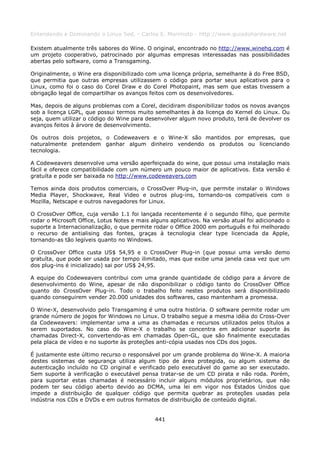 Entendendo e Dominando o Linux 5ed. - Carlos E. Morimoto - http://www.guiadohardware.net

Existem atualmente três sabores do Wine. O original, encontrado no http://www.winehq.com é
um projeto cooperativo, patrocinado por algumas empresas interessadas nas possibilidades
abertas pelo software, como a Transgaming.

Originalmente, o Wine era disponibilizado com uma licença própria, semelhante à do Free BSD,
que permitia que outras empresas utilizassem o código para portar seus aplicativos para o
Linux, como foi o caso do Corel Draw e do Corel Photopaint, mas sem que estas tivessem a
obrigação legal de compartilhar os avanços feitos com os desenvolvedores.

Mas, depois de alguns problemas com a Corel, decidiram disponibilizar todos os novos avanços
sob a licença LGPL, que possui termos muito semelhantes à da licença do Kernel do Linux. Ou
seja, quem utilizar o código do Wine para desenvolver algum novo produto, terá de devolver os
avanços feitos à árvore de desenvolvimento.

Os outros dois projetos, o Codeweavers e o Wine-X são mantidos por empresas, que
naturalmente pretendem ganhar algum dinheiro vendendo os produtos ou licenciando
tecnologia.

A Codeweavers desenvolve uma versão aperfeiçoada do wine, que possui uma instalação mais
fácil e oferece compatibilidade com um número um pouco maior de aplicativos. Esta versão é
gratuíta e pode ser baixada no http://www.codeweavers.com

Temos ainda dois produtos comerciais, o CrossOver Plug-in, que permite instalar o Windows
Media Player, Shockwave, Real Video e outros plug-ins, tornando-os compatíveis com o
Mozilla, Netscape e outros navegadores for Linux.

O CrossOver Office, cuja versão 1.1 foi lançada recentemente é o segundo filho, que permite
rodar o Microsoft Office, Lotus Notes e mais alguns aplicativos. Na versão atual foi adicionado o
suporte a Internacionalização, o que permite rodar o Office 2000 em português e foi melhorado
o recurso de antialising das fontes, graças à tecnologia clear type licenciada da Apple,
tornando-as tão legíveis quanto no Windows.

O CrossOver Office custa US$ 54,95 e o CrossOver Plug-in (que possui uma versão demo
gratuíta, que pode ser usada por tempo ilimitado, mas que exibe uma janela casa vez que um
dos plug-ins é inicializado) sai por US$ 24,95.

A equipe do Codeweavers contribui com uma grande quantidade de código para a árvore de
desenvolvimento do Wine, apesar de não disponibilizar o código tanto do CrossOver Office
quanto do CrossOver Plug-in. Todo o trabalho feito nestes produtos será disponibilizado
quando conseguirem vender 20.000 unidades dos softwares, caso mantenham a promessa.

O Wine-X, desenvolvido pelo Transgaming é uma outra história. O software permite rodar um
grande número de jogos for Windows no Linux. O trabalho segue a mesma idéia do Cross-Over
da Codeweavers: implementar uma a uma as chamadas e recursos utilizados pelos títulos a
serem suportados. No caso do Wine-X o trabalho se concentra em adicionar suporte às
chamadas Direct-X, convertendo-as em chamadas Open-GL, que são finalmente executadas
pela placa de vídeo e no suporte às proteções anti-cópia usadas nos CDs dos jogos.

É justamente este último recurso o responsável por um grande problema do Wine-X. A maioria
destes sistemas de segurança utiliza algum tipo de área protegida, ou algum sistema de
autenticação incluído no CD original e verificado pelo executável do game ao ser executado.
Sem suporte à verificação o executável pensa tratar-se de um CD pirata e não roda. Porém,
para suportar estas chamadas é necessário incluir alguns módulos proprietários, que não
podem ter seu código aberto devido ao DCMA, uma lei em vigor nos Estados Unidos que
impede a distribuição de qualquer código que permita quebrar as proteções usadas pela
indústria nos CDs e DVDs e em outros formatos de distribuição de conteúdo digital.


                                              441
 