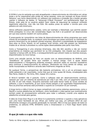 Entendendo e Dominando o Linux 5ed. - Carlos E. Morimoto - http://www.guiadohardware.net

O DCMA é uma lei estúpida que está atrapalhando o desenvolvimento da informática em várias
áreas e já foi responsável pela prisão de várias pessoas, como por exemplo do Russo Dimitri
Sklyarov, que havia desenvolvido um software que quebrava a proteção dos e-books gerados
usando o software da Adobe. O "Advanced E-Book Processor" era perfeitamente legal na
Rússia, onde pela lei os usuários podem fazer cópias de segurança de qualquer conteúdo
legalmente adquirido, mas não nos EUA. Ele acabou preso ao aceitar o convite para uma
palestra em solo Americano.

Vários softwares popularmente usados, como por exemplo o libdvdread, que permite assistir
DVDs protegidos no Linux são considerados ilegais nos EUA e só puderam ser desenvolvidos
por que seus autores residem em outros países.

É preocupante ler comentários nas listas de desenvolvimentos de vários programas que usam
chaves de encriptação forte, ou qualquer outra tecnologia que possa contrariar os interesses do
governo Americano ou de qualquer grande empresa, discutirem a possibilidade de hospedarem
seus sites na China, Rússia, ou em qualquer local remoto, onde não possam ser facilmente
tirados do ar devido à processos ou outras ações desencadeadas pela parte mais forte.

Como a Transgaming é uma empresa Americana, eles não têm escolha a não ser manter
proprietários os módulos que permitem ler os CDs protegidos. Isto impede que eles possam
respeitar a licença LGPL do Wine, e consequentemente que utilizem todos os recentes avanços,
disponibilizados na nova licença.

Como uma solução parcial, foi feito um acordo com os desenvolvedores do ReWind, uma
"dissidência" do projeto Wine que mantém a licença antiga. Com a ajuda destes
desenvolvedores a Transgaming pretende conseguir adicionar todos os recursos necessários
para continuar o desenvolvimento do software, oferecendo em troca partes do código, que
serão incorporados ao ReWind e através dele finalmente chegarão ao Wine.

De qualquer forma, a perspectivas são bastante animadoras. Um a um os principais jogos
estão passando a ser suportados, numa lista que já inclui quase 80 títulos, encabeçados pelo
Max Paine, Diablo II, The Sims, Mith, Caesar III e outros.

O Wine-X também não é gratuíto. Como o software está em desenvolvimento contínuo,
optaram por usar um sistema de assinaturas por US$ 5 por mês, com um pagamento mínimo
de US$ 15 por três meses. Enquanto assinante você pode baixar todas as novas versões do
software, o que é importante, já que novos títulos passam a ser suportados freqüentemente.
Para as próximas semanas está prometido o suporte ao Civilization III por exemplo.

A longo termo a idéia é tornar os jogos compatíveis com outros sistemas operacionais, como o
MacOS e outras plataformas de hardware, como handhelds e video-games que eventualmente
tenham poder de processamento suficiente para rodar o software, criando uma espécie de
plataforma universal para games.

A idéia do Cross-Over Plug-in e do Wine-X é justamente combinar o suporte a mais aplicativos
com uma maior facilidade de uso. Afinal, por melhor que seja, um software difícil de usar
dificilmente consegue uma grande penetração no mercado. Não é à toa que apesar de todos os
problemas, os editores HTML WYSIWYG como o Dreanweaver e o Front Page fazem tanto
sucesso.



O que já roda e o que não roda

Tanto no Wine original, quanto no Codeweavers e no Wine-X, existe a possibilidade de criar


                                             442
 