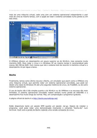 Entendendo e Dominando o Linux 5ed. - Carlos E. Morimoto - http://www.guiadohardware.net

mais de uma máquina virtual, cada uma com um sistema operacional independente e usar
mais de uma ao mesmo tempo, com a opção de rodar o sistema convidado numa janela ou em
tela cheia.




O VMWare oferece um desempenho um pouco superior ao do Win4Lin, mas consome muita
memória RAM. Para rodar o Linux e o Windows XP ao mesmo tempo é recomendável pelo
menos 384 MB de RAM. Com menos que isto o sistema terá de recorrer à memória virtual e o
desempenho irá por água a baixo.



Bochs

Finalmente, temos como último recurso o Bochs, um emulador que assim como o VMWare cria
uma máquina virtual, que permite rodar um sistema operacional convidado, que pode ser
desde uma cópia do Windows 95 até uma segunda instância do Linux, do FreeBSD, ou de outro
sistema operacional.

O uso do bochs não é tão simples quanto o do Win4Lin ou do VMWare e os recursos são mais
limitados. O sistema operacional convidado rodará sempre numa janela de 640x480 e o
desempenho fica muito longe do normal. Mas, em compensação o programa é gratuíto.

A página oficial do bochs é a http://bochs.sourceforge.net/



Estão disponíveis tanto um pacote RPM quanto um pacote .tar.gz. Depois de instalar o
programa, você pode rodar uma demonstração chamando o comando "bochs-dlx" num
terminal. Você verá a janela do Bochs rodando uma versão compacta do Linux.




                                             446
 