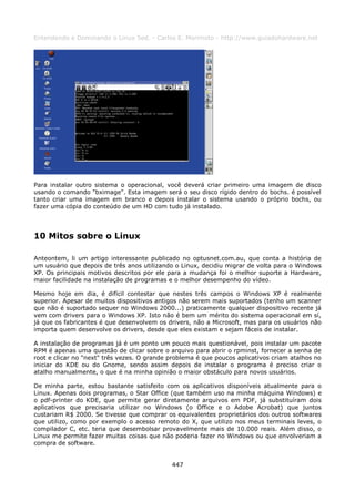 Entendendo e Dominando o Linux 5ed. - Carlos E. Morimoto - http://www.guiadohardware.net




Para instalar outro sistema o operacional, você deverá criar primeiro uma imagem de disco
usando o comando "bximage". Esta imagem será o seu disco rígido dentro do bochs. é possível
tanto criar uma imagem em branco e depois instalar o sistema usando o próprio bochs, ou
fazer uma cópia do conteúdo de um HD com tudo já instalado.




10 Mitos sobre o Linux

Anteontem, li um artigo interessante publicado no optusnet.com.au, que conta a história de
um usuário que depois de três anos utilizando o Linux, decidiu migrar de volta para o Windows
XP. Os principais motivos descritos por ele para a mudança foi o melhor suporte a Hardware,
maior facilidade na instalação de programas e o melhor desempenho do vídeo.

Mesmo hoje em dia, é difícil contestar que nestes três campos o Windows XP é realmente
superior. Apesar de muitos dispositivos antigos não serem mais suportados (tenho um scanner
que não é suportado sequer no Windows 2000...) praticamente qualquer dispositivo recente já
vem com drivers para o Windows XP. Isto não é bem um mérito do sistema operacional em sí,
já que os fabricantes é que desenvolvem os drivers, não a Microsoft, mas para os usuários não
importa quem desenvolve os drivers, desde que eles existam e sejam fáceis de instalar.

A instalação de programas já é um ponto um pouco mais questionável, pois instalar um pacote
RPM é apenas uma questão de clicar sobre o arquivo para abrir o rpminst, fornecer a senha de
root e clicar no "next" três vezes. O grande problema é que poucos aplicativos criam atalhos no
iniciar do KDE ou do Gnome, sendo assim depois de instalar o programa é preciso criar o
atalho manualmente, o que é na minha opinião o maior obstáculo para novos usuários.

De minha parte, estou bastante satisfeito com os aplicativos disponíveis atualmente para o
Linux. Apenas dois programas, o Star Office (que também uso na minha máquina Windows) e
o pdf-printer do KDE, que permite gerar diretamente arquivos em PDF, já substituíram dois
aplicativos que precisaria utilizar no Windows (o Office e o Adobe Acrobat) que juntos
custariam R$ 2000. Se tivesse que comprar os equivalentes proprietários dos outros softwares
que utilizo, como por exemplo o acesso remoto do X, que utilizo nos meus terminais leves, o
compilador C, etc. teria que desembolsar provavelmente mais de 10.000 reais. Além disso, o
Linux me permite fazer muitas coisas que não poderia fazer no Windows ou que envolveriam a
compra de software.


                                             447
 
