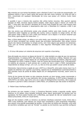 Entendendo e Dominando o Linux 5ed. - Carlos E. Morimoto - http://www.guiadohardware.net

Não entendo por que tantas faculdades usam o Borland Turbo C nas aulas de programação, um
software inferior e que a maior parte dos alunos não têm como comprar, ao invés de usar o
GCC, encontrado em qualquer distribuição do Linux que possui um número muito maior
recursos.

A questão é que a maioria dos usuários não utiliza tantos recursos. Eles querem apenas
navegar na Web, escrever alguns textos simples, rodar alguns jogos e baixar um monte de
MP3 :-) Para eles, sem dúvida o Windows XP é muito mais simples de usar e até mesmo mais
rápido, se formos comparar o desempenho dele com o Mandrake 8.2 rodando o KDE 3 por
exemplo.

Isto nos ensina que dificilmente existe uma solução melhor para todo mundo, por isso é
importante saber respeitar as opiniões dos outros, como a exposta no artigo acima. Só não
vale querer rodar o MDK 8.2 com o KDE num Pentium 133 e depois ir no fórum reclamar que
ficou lento, igual alguém fez esses dias :-)

Mas, o título desde artigo, se refere a um outro texto, que comenta 12 pontos fracos do Linux
que já foram corrigidos nas versões atuais das principais distribuições. Este artigo mistura
alguns dos tópicos levantados no artigos acima, com mais alguns que gostaria de esclarecer,
junto com as minhas opiniões pessoais e mais algumas informações sobre cada um dos
"mitos":


1- O Linux não possui um sistema de arquivos com suporte a Journaling


Esta afirmação era comum na época do Kernel 2.2, aliás também era algo de que me queixava
freqüentemente. O sistema EXT2 não oferece uma boa tolerância a falhas, fazendo com que
seja necessário rodar o FSCK depois de um desligamento incorreto do sistema. Algumas vezes
a passagem do FSCK é rápida e indolor, mas em outras são encontrados erros "irrecuperáveis"
no sistema de arquivos e você precisa dar a senha de root e rodar o FSCK manualmente,
respondendo se deseja corrigir, um a um, ou não os erros que podem causar perda de dados.

Felizmente, hoje já temos a opção de usar o EXT3 ou o ReiserFS, entre pelo menos mais 4 ou 5
opções de sistemas com suporte a journaling, capazes de se reestabelescer automaticamente e
sem grandes riscos de perda de dados depois de um desligamento incorreto, assim como no
NTFS.

Como já tive tempo de testar os dois sistemas durante um bom tempo, posso recomendar o
uso do ReiserFS, que foi o que realmente não me deu problemas. O EXT3 ainda é baseado no
velho EXT2 e às vezes, algo como uma vez a cada 10 desligamentos incorretos, não é capaz de
recuperar o journal e volta a executar o velho FSCK, um problema que não existe no ReiserFS.


2- Faltam boas interfaces gráficas


Da primeira vez que instalei o Linux, o Conectiva Marombi (ainda a segunda versão, agora
estamos no 8) passei maus bocados tentando achar algum gerenciador de janelas que me
agradasse. No final acabei ficando com o AfterStep, que apesar de não ser exatamente o que
estava procurando, tinha um visual bonito.

Hoje em dia existem o KDE e o Gnome e as demais interfaces evoluíram muito. Entre eles o
KDE é meu preferido, pois oferece um visual mais consistente e mais programas integrados,
que cobrem uma grande quantidade de tarefas. O que dizer do Koffice por exemplo, uma suíte
de escritório completa que vem de "brinde" no pacote ou do Kcontrol, que permite configurar


                                            448
 