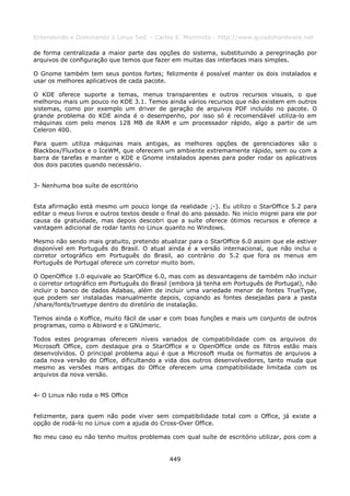 Entendendo e Dominando o Linux 5ed. - Carlos E. Morimoto - http://www.guiadohardware.net

de forma centralizada a maior parte das opções do sistema, substituindo a peregrinação por
arquivos de configuração que temos que fazer em muitas das interfaces mais simples.

O Gnome também tem seus pontos fortes; felizmente é possível manter os dois instalados e
usar os melhores aplicativos de cada pacote.

O KDE oferece suporte a temas, menus transparentes e outros recursos visuais, o que
melhorou mais um pouco no KDE 3.1. Temos ainda vários recursos que não existem em outros
sistemas, como por exemplo um driver de geração de arquivos PDF incluído no pacote. O
grande problema do KDE ainda é o desempenho, por isso só é recomendável utiliza-lo em
máquinas com pelo menos 128 MB de RAM e um processador rápido, algo a partir de um
Celeron 400.

Para quem utiliza máquinas mais antigas, as melhores opções de gerenciadores são o
Blackbox/Fluxbox e o IceWM, que oferecem um ambiente extremamente rápido, sem ou com a
barra de tarefas e manter o KDE e Gnome instalados apenas para poder rodar os aplicativos
dos dois pacotes quando necessário.


3- Nenhuma boa suíte de escritório


Esta afirmação está mesmo um pouco longe da realidade ;-). Eu utilizo o StarOffice 5.2 para
editar o meus livros e outros textos desde o final do ano passado. No início migrei para ele por
causa da gratuidade, mas depois descobri que a suíte oferece ótimos recursos e oferece a
vantagem adicional de rodar tanto no Linux quanto no Windows.

Mesmo não sendo mais gratuito, pretendo atualizar para o StarOffice 6.0 assim que ele estiver
disponível em Português do Brasil. O atual ainda é a versão internacional, que não inclui o
corretor ortográfico em Português do Brasil, ao contrário do 5.2 que fora os menus em
Português de Portugal oferece um corretor muito bom.

O OpenOffice 1.0 equivale ao StarOffice 6.0, mas com as desvantagens de também não incluir
o corretor ortográfico em Português do Brasil (embora já tenha em Português de Portugal), não
incluir o banco de dados Adabas, além de incluir uma variedade menor de fontes TrueType,
que podem ser instaladas manualmente depois, copiando as fontes desejadas para a pasta
/share/fonts/truetype dentro do diretório de instalação.

Temos ainda o Koffice, muito fácil de usar e com boas funções e mais um conjunto de outros
programas, como o Abiword e o GNUmeric.

Todos estes programas oferecem níveis variados de compatibilidade com os arquivos do
Microsoft Office, com destaque pra o StarOffice e o OpenOffice onde os filtros estão mais
desenvolvidos. O principal problema aqui é que a Microsoft muda os formatos de arquivos a
cada nova versão do Office, dificultando a vida dos outros desenvolvedores, tanto muda que
mesmo as versões mais antigas do Office oferecem uma compatibilidade limitada com os
arquivos da nova versão.


4- O Linux não roda o MS Office


Felizmente, para quem não pode viver sem compatibilidade total com o Office, já existe a
opção de rodá-lo no Linux com a ajuda do Cross-Over Office.

No meu caso eu não tenho muitos problemas com qual suíte de escritório utilizar, pois com a


                                              449
 
