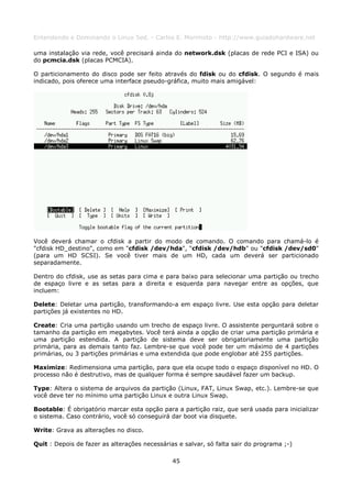 Entendendo e Dominando o Linux 5ed. - Carlos E. Morimoto - http://www.guiadohardware.net

uma instalação via rede, você precisará ainda do network.dsk (placas de rede PCI e ISA) ou
do pcmcia.dsk (placas PCMCIA).

O particionamento do disco pode ser feito através do fdisk ou do cfdisk. O segundo é mais
indicado, pois oferece uma interface pseudo-gráfica, muito mais amigável:




Você deverá chamar o cfdisk a partir do modo de comando. O comando para chamá-lo é
"cfdisk HD_destino", como em "cfdisk /dev/hda", "cfdisk /dev/hdb" ou "cfdisk /dev/sd0"
(para um HD SCSI). Se você tiver mais de um HD, cada um deverá ser particionado
separadamente.

Dentro do cfdisk, use as setas para cima e para baixo para selecionar uma partição ou trecho
de espaço livre e as setas para a direita e esquerda para navegar entre as opções, que
incluem:

Delete: Deletar uma partição, transformando-a em espaço livre. Use esta opção para deletar
partições já existentes no HD.

Create: Cria uma partição usando um trecho de espaço livre. O assistente perguntará sobre o
tamanho da partição em megabytes. Você terá ainda a opção de criar uma partição primária e
uma partição estendida. A partição de sistema deve ser obrigatoriamente uma partição
primária, para as demais tanto faz. Lembre-se que você pode ter um máximo de 4 partições
primárias, ou 3 partições primárias e uma extendida que pode englobar até 255 partições.

Maximize: Redimensiona uma partição, para que ela ocupe todo o espaço disponível no HD. O
processo não é destrutivo, mas de qualquer forma é sempre saudável fazer um backup.

Type: Altera o sistema de arquivos da partição (Linux, FAT, Linux Swap, etc.). Lembre-se que
você deve ter no mínimo uma partição Linux e outra Linux Swap.

Bootable: É obrigatório marcar esta opção para a partição raiz, que será usada para inicializar
o sistema. Caso contrário, você só conseguirá dar boot via disquete.

Write: Grava as alterações no disco.

Quit : Depois de fazer as alterações necessárias e salvar, só falta sair do programa ;-)

                                               45
 