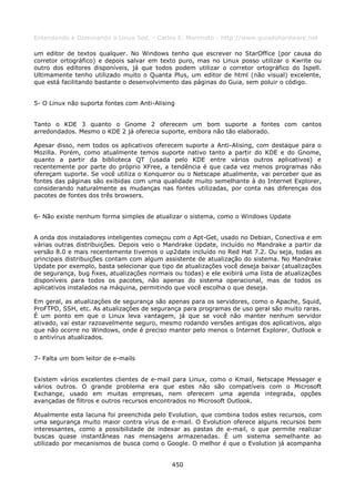 Entendendo e Dominando o Linux 5ed. - Carlos E. Morimoto - http://www.guiadohardware.net

um editor de textos qualquer. No Windows tenho que escrever no StarOffice (por causa do
corretor ortográfico) e depois salvar em texto puro, mas no Linux posso utilizar o Kwrite ou
outro dos editores disponíveis, já que todos podem utilizar o corretor ortográfico do Ispell.
Ultimamente tenho utilizado muito o Quanta Plus, um editor de html (não visual) excelente,
que está facilitando bastante o desenvolvimento das páginas do Guia, sem poluir o código.


5- O Linux não suporta fontes com Anti-Alising


Tanto o KDE 3 quanto o Gnome 2 oferecem um bom suporte a fontes com cantos
arredondados. Mesmo o KDE 2 já oferecia suporte, embora não tão elaborado.

Apesar disso, nem todos os aplicativos oferecem suporte a Anti-Alising, com destaque para o
Mozilla. Porém, como atualmente temos suporte nativo tanto a partir do KDE e do Gnome,
quanto a partir da biblioteca QT (usada pelo KDE entre vários outros aplicativos) e
recentemente por parte do próprio XFree, a tendência é que cada vez menos programas não
ofereçam suporte. Se você utiliza o Konqueror ou o Netscape atualmente, vai perceber que as
fontes das páginas são exibidas com uma qualidade muito semelhante à do Internet Explorer,
considerando naturalmente as mudanças nas fontes utilizadas, por conta nas diferenças dos
pacotes de fontes dos três browsers.


6- Não existe nenhum forma simples de atualizar o sistema, como o Windows Update


A onda dos instaladores inteligentes começou com o Apt-Get, usado no Debian, Conectiva e em
várias outras distribuições. Depois veio o Mandrake Update, incluído no Mandrake a partir da
versão 8.0 e mais recentemente tivemos o up2date incluído no Red Hat 7.2. Ou seja, todas as
principais distribuições contam com algum assistente de atualização do sistema. No Mandrake
Update por exemplo, basta selecionar que tipo de atualizações você deseja baixar (atualizações
de segurança, bug fixes, atualizações normais ou todas) e ele exibirá uma lista de atualizações
disponíveis para todos os pacotes, não apenas do sistema operacional, mas de todos os
aplicativos instalados na máquina, permitindo que você escolha o que deseja.

Em geral, as atualizações de segurança são apenas para os servidores, como o Apache, Squid,
ProFTPD, SSH, etc. As atualizações de segurança para programas de uso geral são muito raras.
É um ponto em que o Linux leva vantagem, já que se você não manter nenhum servidor
ativado, vai estar razoavelmente seguro, mesmo rodando versões antigas dos aplicativos, algo
que não ocorre no Windows, onde é preciso manter pelo menos o Internet Explorer, Outlook e
o antivírus atualizados.


7- Falta um bom leitor de e-mails


Existem vários excelentes clientes de e-mail para Linux, como o Kmail, Netscape Messager e
vários outros. O grande problema era que estes não são compatíveis com o Microsoft
Exchange, usado em muitas empresas, nem oferecem uma agenda integrada, opções
avançadas de filtros e outros recursos encontrados no Microsoft Outlook.

Atualmente esta lacuna foi preenchida pelo Evolution, que combina todos estes recursos, com
uma segurança muito maior contra vírus de e-mail. O Evolution oferece alguns recursos bem
interessantes, como a possibilidade de indexar as pastas de e-mail, o que permite realizar
buscas quase instantâneas nas mensagens armazenadas. É um sistema semelhante ao
utilizado por mecanismos de busca como o Google. O melhor é que o Evolution já acompanha


                                             450
 