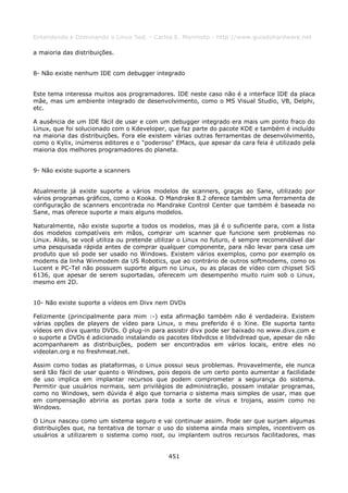 Entendendo e Dominando o Linux 5ed. - Carlos E. Morimoto - http://www.guiadohardware.net

a maioria das distribuições.


8- Não existe nenhum IDE com debugger integrado


Este tema interessa muitos aos programadores. IDE neste caso não é a interface IDE da placa
mãe, mas um ambiente integrado de desenvolvimento, como o MS Visual Studio, VB, Delphi,
etc.

A ausência de um IDE fácil de usar e com um debugger integrado era mais um ponto fraco do
Linux, que foi solucionado com o Kdeveloper, que faz parte do pacote KDE e também é incluído
na maioria das distribuições. Fora ele existem várias outras ferramentas de desenvolvimento,
como o Kylix, inúmeros editores e o "poderoso" EMacs, que apesar da cara feia é utilizado pela
maioria dos melhores programadores do planeta.


9- Não existe suporte a scanners


Atualmente já existe suporte a vários modelos de scanners, graças ao Sane, utilizado por
vários programas gráficos, como o Kooka. O Mandrake 8.2 oferece também uma ferramenta de
configuração de scanners encontrada no Mandrake Control Center que também é baseada no
Sane, mas oferece suporte a mais alguns modelos.

Naturalmente, não existe suporte a todos os modelos, mas já é o suficiente para, com a lista
dos modelos compatíveis em mãos, comprar um scanner que funcione sem problemas no
Linux. Aliás, se você utiliza ou pretende utilizar o Linux no futuro, é sempre recomendável dar
uma pesquisada rápida antes de comprar qualquer componente, para não levar para casa um
produto que só pode ser usado no Windows. Existem vários exemplos, como por exemplo os
modems da linha Winmodem da US Robotics, que ao contrário de outros softmodems, como os
Lucent e PC-Tel não possuem suporte algum no Linux, ou as placas de vídeo com chipset SiS
6136, que apesar de serem suportadas, oferecem um desempenho muito ruim sob o Linux,
mesmo em 2D.


10- Não existe suporte a vídeos em Divx nem DVDs

Felizmente (principalmente para mim :-) esta afirmação também não é verdadeira. Existem
várias opções de players de vídeo para Linux, o meu preferido é o Xine. Ele suporta tanto
vídeos em divx quanto DVDs. O plug-in para assistir divx pode ser baixado no www.divx.com e
o suporte a DVDs é adicionado instalando os pacotes libdvdcss e libdvdread que, apesar de não
acompanharem as distribuições, podem ser encontrados em vários locais, entre eles no
videolan.org e no freshmeat.net.

Assim como todas as plataformas, o Linux possui seus problemas. Provavelmente, ele nunca
será tão fácil de usar quanto o Windows, pois depois de um certo ponto aumentar a facilidade
de uso implica em implantar recursos que podem comprometer a segurança do sistema.
Permitir que usuários normais, sem privilégios de administração, possam instalar programas,
como no Windows, sem dúvida é algo que tornaria o sistema mais simples de usar, mas que
em compensação abriria as portas para toda a sorte de vírus e trojans, assim como no
Windows.

O Linux nasceu como um sistema seguro e vai continuar assim. Pode ser que surjam algumas
distribuições que, na tentativa de tornar o uso do sistema ainda mais simples, incentivem os
usuários a utilizarem o sistema como root, ou implantem outros recursos facilitadores, mas


                                             451
 